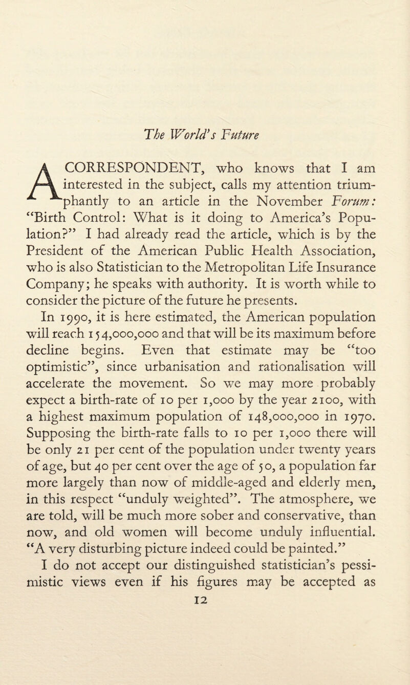 CORRESPONDENT, who knows that I am interested in the subject, calls my attention trium¬ phantly to an article in the November Forum: “Birth Control: What is it doing to America’s Popu¬ lation?” I had already read the article, which is by the President of the American Public Health Association, who is also Statistician to the Metropolitan Life Insurance Company; he speaks with authority. It is worth while to consider the picture of the future he presents. In 1990, it is here estimated, the American population will reach 15 4,000,000 and that will be its maximum before decline begins. Even that estimate may be “too optimistic”, since urbanisation and rationalisation will accelerate the movement. So we may more probably expect a birth-rate of 10 per 1,000 by the year 2100, with a highest maximum population of 148,000,000 in 1970. Supposing the birth-rate falls to 10 per 1,000 there will be only 21 per cent of the population under twenty years of age, but 40 per cent over the age of 5 o, a population far more largely than now of middle-aged and elderly men, in this respect “unduly weighted”. The atmosphere, we are told, will be much more sober and conservative, than now, and old women will become unduly influential. “A very disturbing picture indeed could be painted.” I do not accept our distinguished statistician’s pessi¬ mistic views even if his figures may be accepted as