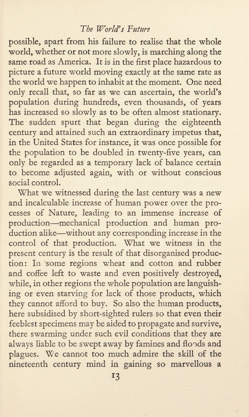 possible, apart from his failure to realise that the whole world, whether or not more slowly, is marching along the same road as America. It is in the first place hazardous to picture a future world moving exactly at the same rate as the world we happen to inhabit at the moment. One need only recall that, so far as we can ascertain, the world’s population during hundreds, even thousands, of years has increased so slowly as to be often almost stationary. The sudden spurt that began during the eighteenth century and attained such an extraordinary impetus that, in the United States for instance, it was once possible for the population to be doubled in twenty-five years, can only be regarded as a temporary lack of balance certain to become adjusted again, with or without conscious social control. What we witnessed during the last century was a new and incalculable increase of human power over the pro¬ cesses of Nature, leading to an immense increase of production—mechanical production and human pro¬ duction alike—without any corresponding increase in the control of that production. What we witness in the present century is the result of that disorganised produc¬ tion: In some regions wheat and cotton and rubber and coffee left to waste and even positively destroyed, while, in other regions the whole population are languish¬ ing or even starving for lack of those products, which they cannot afford to buy. So also the human products, here subsidised by short-sighted rulers so that even their feeblest specimens may be aided to propagate and survive, there swarming under such evil conditions that they are always liable to be swept away by famines and floods and plagues. We cannot too much admire the skill of the nineteenth century mind in gaining so marvellous a *3