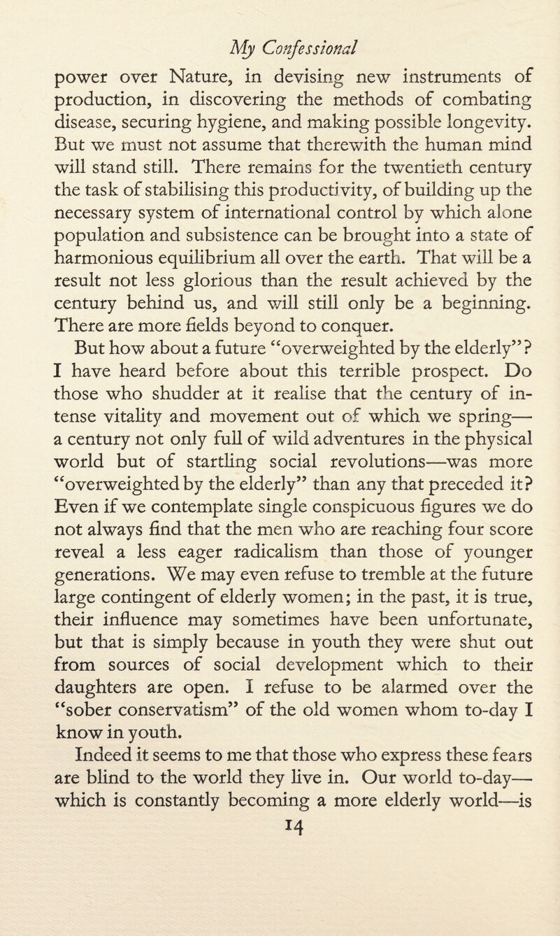 power over Nature, in devising new instruments of production, in discovering the methods of combating disease, securing hygiene, and making possible longevity. But we must not assume that therewith the human mind will stand still. There remains for the twentieth century the task of stabilising this productivity, of building up the necessary system of international control by which alone population and subsistence can be brought into a state of harmonious equilibrium all over the earth. That will be a result not less glorious than the result achieved by the century behind us, and will still only be a beginning. There are more fields beyond to conquer. But how about a future “overweighted by the elderly” ? I have heard before about this terrible prospect. Do those who shudder at it realise that the century of in¬ tense vitality and movement out of which we spring— a century not only full of wild adventures in the physical world but of startling social revolutions—was more “overweighted by the elderly” than any that preceded it? Even if we contemplate single conspicuous figures we do not always find that the men who are reaching four score reveal a less eager radicalism than those of younger generations. We may even refuse to tremble at the future large contingent of elderly women; in the past, it is true, their influence may sometimes have been unfortunate, but that is simply because in youth they were shut out from sources of social development which to their daughters are open. I refuse to be alarmed over the “sober conservatism” of the old women whom to-day I know in youth. Indeed it seems to me that those who express these fears are blind to the world they live in. Our world to-day— which is constantly becoming a more elderly world—is