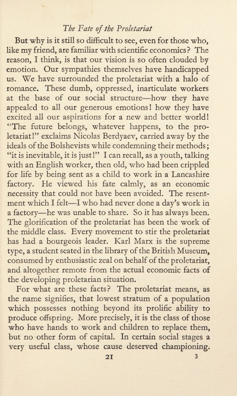 But why is it still so difficult to see, even for those who, like my friend, are familiar with scientific economics? The reason, I think, is that our vision is so often clouded by emotion. Our sympathies themselves have handicapped us. We have surrounded the proletariat with a halo of romance. These dumb, oppressed, inarticulate workers at the base of our social structure—how they have appealed to all our generous emotions! how they have excited all our aspirations for a new and better world! “The future belongs, whatever happens, to the pro¬ letariat!” exclaims Nicolas Berdyaev, carried away by the ideals of the Bolshevists while condemning their methods; “it is inevitable, it is just!” I can recall, as a youth, talking with an English worker, then old, who had been crippled for life by being sent as a child to work in a Lancashire factory. He viewed his fate calmly, as an economic necessity that could not have been avoided. The resent¬ ment which I felt—I who had never done a day’s work in a factory—he was unable to share. So it has always been. The glorification of the proletariat has been the work of the middle class. Every movement to stir the proletariat has had a bourgeois leader. Karl Marx is the supreme type, a student seated in the library of the British Museum, consumed by enthusiastic zeal on behalf of the proletariat, and altogether remote from the actual economic facts of the developing proletarian situation. For what are these facts? The proletariat means, as the name signifies, that lowest stratum of a population which possesses nothing beyond its prolific ability to produce offspring. More precisely, it is the class of those who have hands to work and children to replace them, but no other form of capital. In certain social stages a very useful class, whose cause deserved championing,