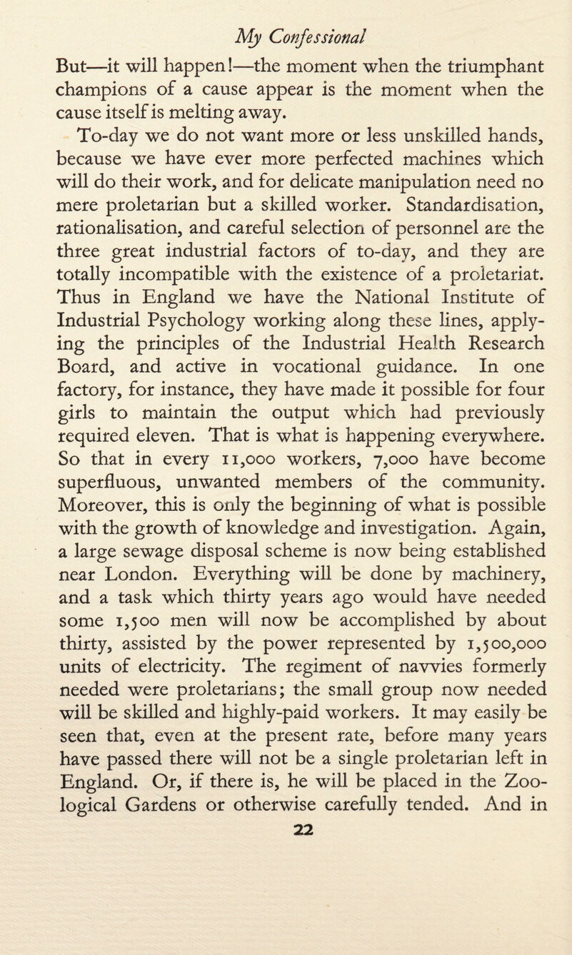 But—it will happen!—the moment when the triumphant champions of a cause appear is the moment when the cause itself is melting away. To-day we do not want more or less unskilled hands, because we have ever more perfected machines which will do their work, and for delicate manipulation need no mere proletarian but a skilled worker. Standardisation, rationalisation, and careful selection of personnel are the three great industrial factors of to-day, and they are totally incompatible with the existence of a proletariat. Thus in England we have the National Institute of Industrial Psychology working along these lines, apply¬ ing the principles of the Industrial Health Research Board, and active in vocational guidance. In one factory, for instance, they have made it possible for four girls to maintain the output which had previously required eleven. That is what is happening everywhere. So that in every 11,000 workers, 7,000 have become superfluous, unwanted members of the community. Moreover, this is only the beginning of what is possible with the growth of knowledge and investigation. Again, a large sewage disposal scheme is now being established near London. Everything will be done by machinery, and a task which thirty years ago would have needed some 1,500 men will now be accomplished by about thirty, assisted by the power represented by 1,500,000 units of electricity. The regiment of navvies formerly needed were proletarians; the small group now needed will be skilled and highly-paid workers. It may easily be seen that, even at the present rate, before many years have passed there will not be a single proletarian left in England. Or, if there is, he will be placed in the Zoo¬ logical Gardens or otherwise carefully tended. And in