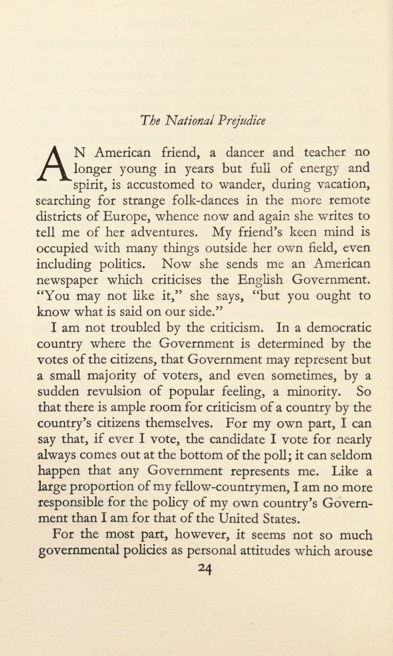AN American friend, a dancer and teacher no longer young in years but full of energy and spirit, is accustomed to wander, during vacation, searching for strange folk-dances in the more remote districts of Europe, whence now and again she writes to tell me of her adventures. My friend’s keen mind is occupied with many things outside her own field, even including politics. Now she sends me an American newspaper which criticises the English Government. “You may not like it,” she says, “but you ought to know what is said on our side.” I am not troubled by the criticism. In a democratic country where the Government is determined by the votes of the citizens, that Government may represent but a small majority of voters, and even sometimes, by a sudden revulsion of popular feeling, a minority. So that there is ample room for criticism of a country by the country’s citizens themselves. For my own part, I can say that, if ever I vote, the candidate I vote for nearly always comes out at the bottom of the poll; it can seldom happen that any Government represents me. Like a large proportion of my fellow-countrymen, I am no more responsible for the policy of my own country’s Govern¬ ment than I am for that of the United States. For the most part, however, it seems not so much governmental policies as personal attitudes which arouse