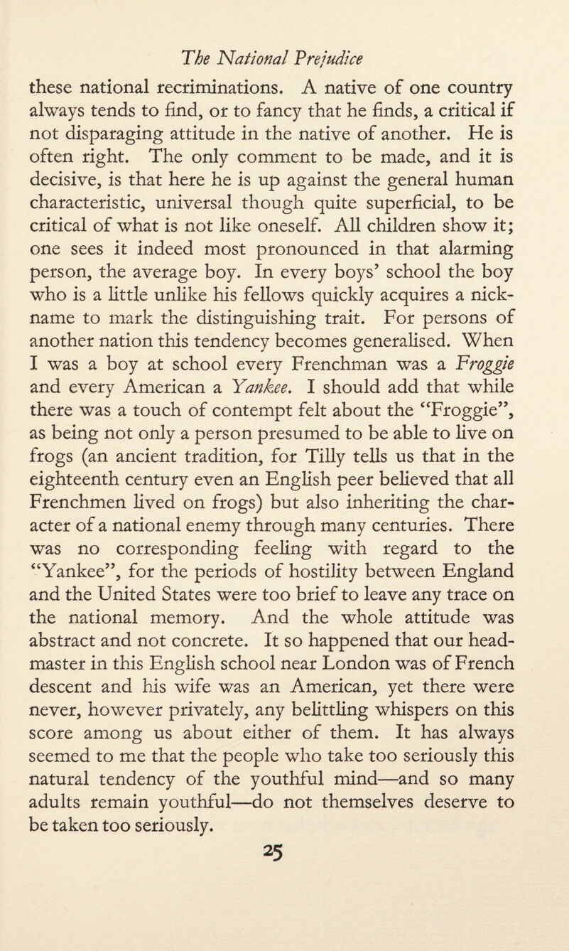 these national recriminations. A native of one country always tends to find, or to fancy that he finds, a critical if not disparaging attitude in the native of another. He is often right. The only comment to be made, and it is decisive, is that here he is up against the general human characteristic, universal though quite superficial, to be critical of what is not like oneself. All children show it; one sees it indeed most pronounced in that alarming person, the average boy. In every boys’ school the boy who is a little unlike his fellows quickly acquires a nick¬ name to mark the distinguishing trait. For persons of another nation this tendency becomes generalised. When I was a boy at school every Frenchman was a Froggie and every American a Yankee. I should add that while there was a touch of contempt felt about the “Froggie”, as being not only a person presumed to be able to live on frogs (an ancient tradition, for Tilly tells us that in the eighteenth century even an English peer believed that all Frenchmen lived on frogs) but also inheriting the char¬ acter of a national enemy through many centuries. There was no corresponding feeling with regard to the “Yankee”, for the periods of hostility between England and the United States were too brief to leave any trace on the national memory. And the whole attitude was abstract and not concrete. It so happened that our head¬ master in this English school near London was of French descent and his wife was an American, yet there were never, however privately, any belittling whispers on this score among us about either of them. It has always seemed to me that the people who take too seriously this natural tendency of the youthful mind—and so many adults remain youthful—do not themselves deserve to be taken too seriously.