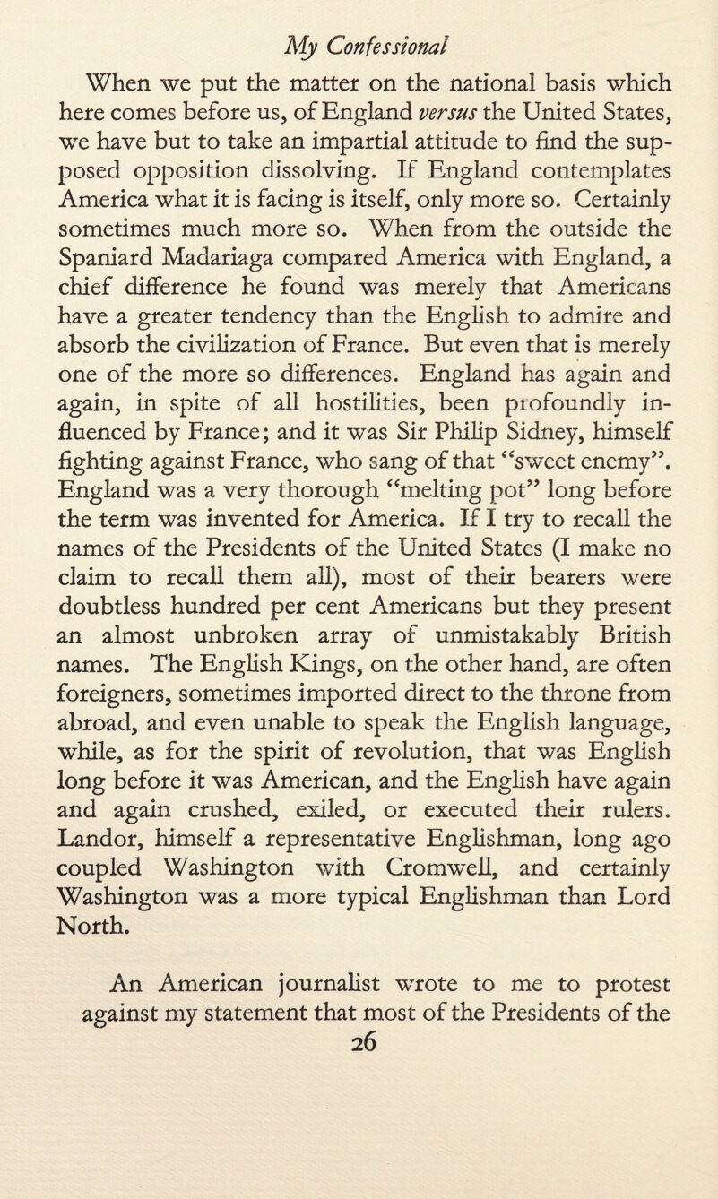 When we put the matter on the national basis which here comes before us, of England versus the United States, we have but to take an impartial attitude to find the sup¬ posed opposition dissolving. If England contemplates America what it is facing is itself, only more so. Certainly sometimes much more so. When from the outside the Spaniard Madariaga compared America with England, a chief difference he found was merely that Americans have a greater tendency than the English to admire and absorb the civilization of France. But even that is merely one of the more so differences. England has again and again, in spite of all hostilities, been profoundly in¬ fluenced by France; and it was Sir Philip Sidney, himself fighting against France, who sang of that “sweet enemy”. England was a very thorough “melting pot” long before the term was invented for America. If I try to recall the names of the Presidents of the United States (I make no claim to recall them all), most of their bearers were doubtless hundred per cent Americans but they present an almost unbroken array of unmistakably British names. The English Kings, on the other hand, are often foreigners, sometimes imported direct to the throne from abroad, and even unable to speak the English language, while, as for the spirit of revolution, that was English long before it was American, and the English have again and again crushed, exiled, or executed their rulers. Landor, himself a representative Englishman, long ago coupled Washington with Cromwell, and certainly Washington was a more typical Englishman than Lord North. An American journalist wrote to me to protest against my statement that most of the Presidents of the