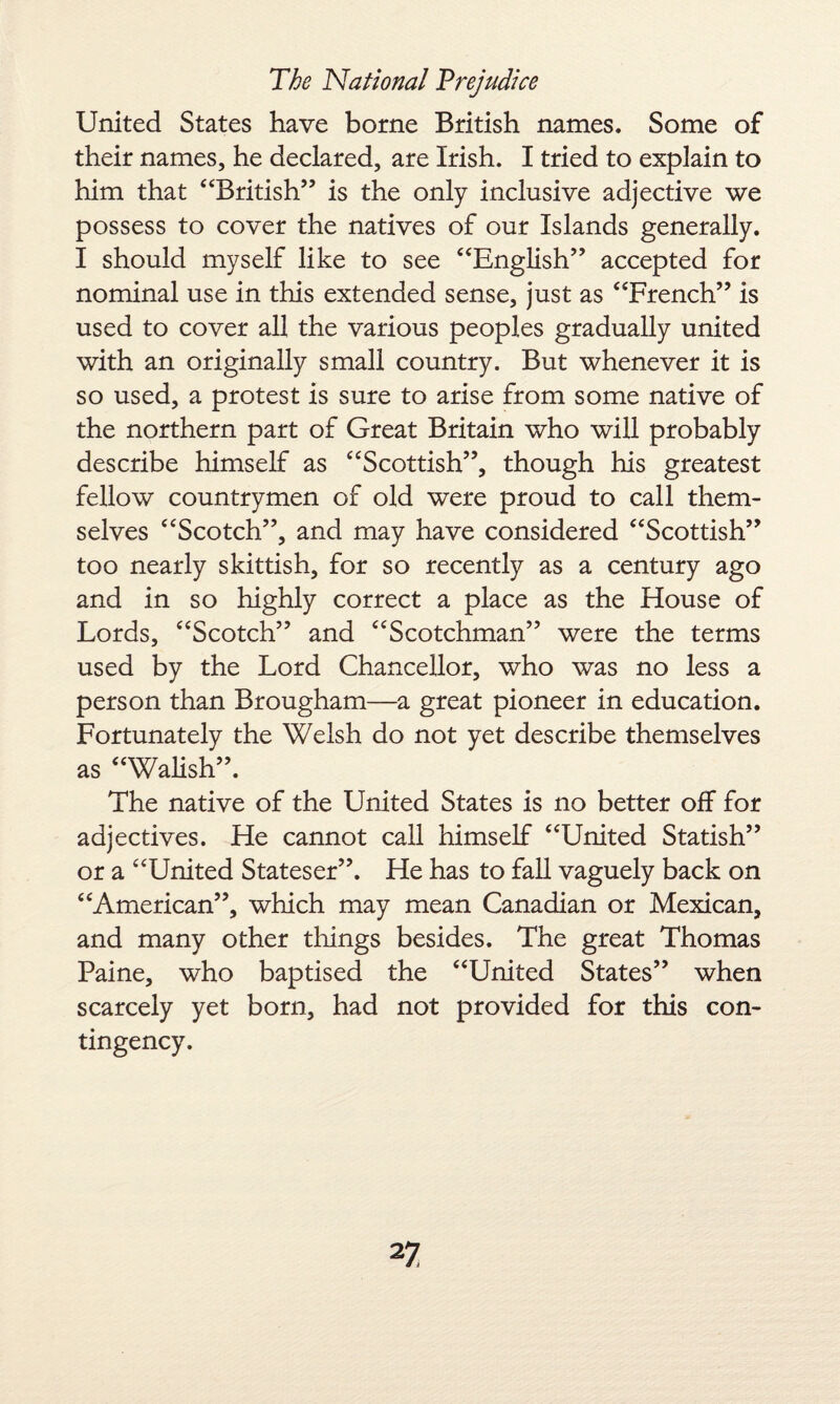 United States have borne British names. Some of their names, he declared, are Irish. I tried to explain to him that “British” is the only inclusive adjective we possess to cover the natives of our Islands generally. I should myself like to see “English” accepted for nominal use in this extended sense, just as “French” is used to cover all the various peoples gradually united with an originally small country. But whenever it is so used, a protest is sure to arise from some native of the northern part of Great Britain who will probably describe himself as “Scottish”, though his greatest fellow countrymen of old were proud to call them¬ selves “Scotch”, and may have considered “Scottish” too nearly skittish, for so recently as a century ago and in so highly correct a place as the House of Lords, “Scotch” and “Scotchman” were the terms used by the Lord Chancellor, who was no less a person than Brougham—a great pioneer in education. Fortunately the Welsh do not yet describe themselves as “Walish”. The native of the United States is no better off for adjectives. He cannot call himself “United Statish” or a “United Stateser”. He has to fall vaguely back on “American”, which may mean Canadian or Mexican, and many other things besides. The great Thomas Paine, who baptised the “United States” when scarcely yet born, had not provided for this con¬ tingency.