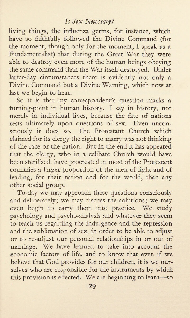 living things, the influenza germs, for instance, which have so faithfully followed the Divine Command (for the moment, though only for the moment, I speak as a Fundamentalist) that during the Great War they were able to destroy even more of the human beings obeying the same command than the War itself destroyed. Under latter-day circumstances there is evidently not only a Divine Command but a Divine Warning, which now at last we begin to hear. So it is that my correspondent’s question marks a turning-point in human history. I say in history, not merely in individual lives, because the fate of nations rests ultimately upon questions of sex. Even uncon¬ sciously it does so. The Protestant Church which claimed for its clergy the right to marry was not thinking of the race or the nation. But in the end it has appeared that the clergy, who in a celibate Church would have been sterilised, have procreated in most of the Protestant countries a larger proportion of the men of light and of leading, for their nation and for the world, than any other social group. To-day we may approach these questions consciously and deliberately; we may discuss the solutions; we may even begin to carry them into practice. We study psychology and psycho-analysis and whatever they seem to teach us regarding the indulgence and the repression and the sublimation of sex, in order to be able to adjust or to re-adjust our personal relationships in or out of marriage. We have learned to take into account the economic factors of life, and to know that even if we believe that God provides for our children, it is we our¬ selves who are responsible for the instruments by which this provision is effected. We are beginning to learn—so