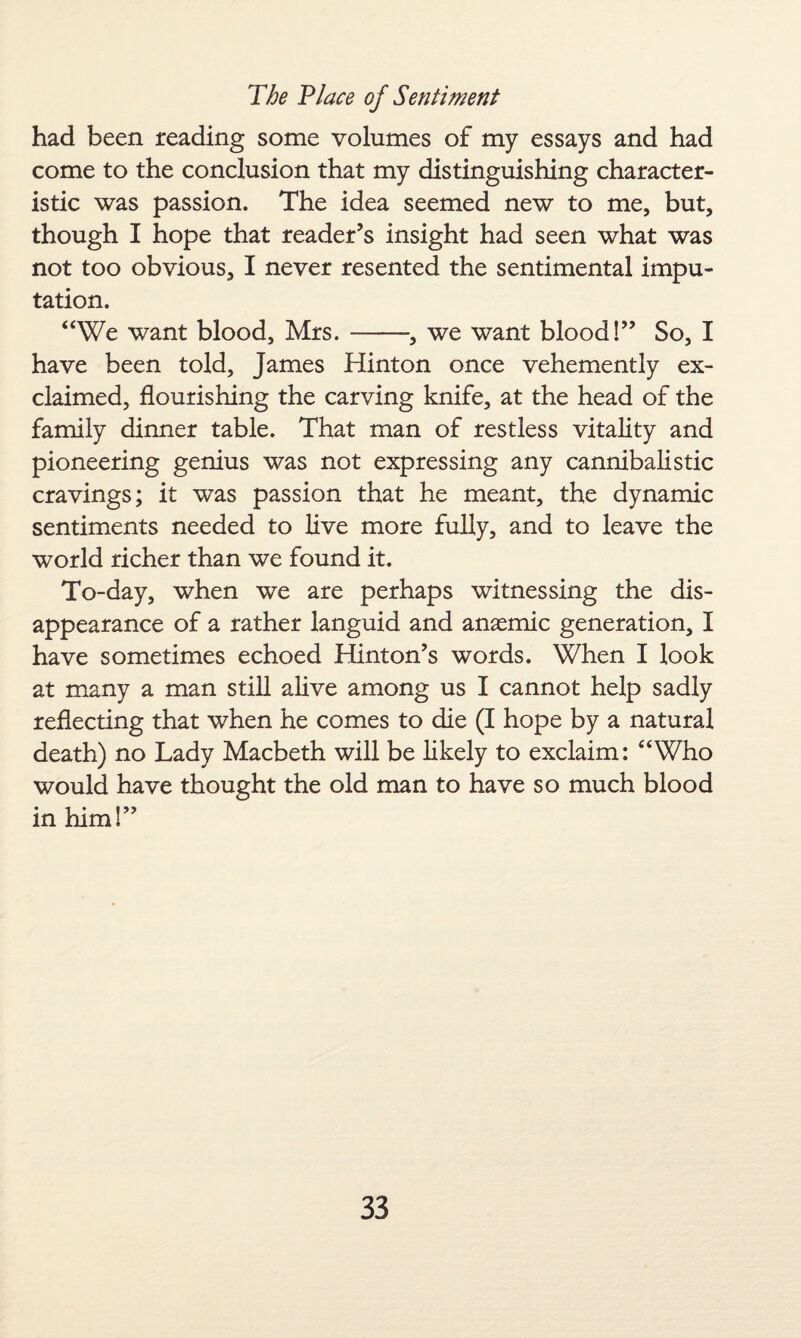 had been reading some volumes of my essays and had come to the conclusion that my distinguishing character¬ istic was passion. The idea seemed new to me, but, though I hope that reader’s insight had seen what was not too obvious, I never resented the sentimental impu¬ tation. “We want blood, Mrs.--, we want blood!” So, I have been told, James Hinton once vehemently ex¬ claimed, flourishing the carving knife, at the head of the family dinner table. That man of restless vitality and pioneering genius was not expressing any cannibalistic cravings; it was passion that he meant, the dynamic sentiments needed to live more fully, and to leave the world richer than we found it. To-day, when we are perhaps witnessing the dis¬ appearance of a rather languid and anaemic generation, I have sometimes echoed Hinton’s words. When I look at many a man still alive among us I cannot help sadly reflecting that when he comes to die (I hope by a natural death) no Lady Macbeth will be likely to exclaim: “Who would have thought the old man to have so much blood in him!”
