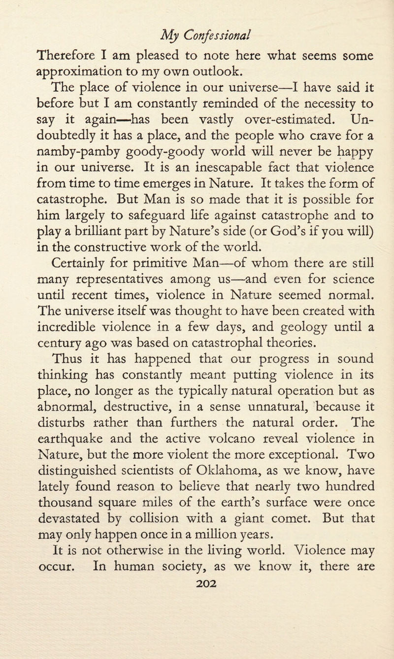 Therefore I am pleased to note here what seems some approximation to my own outlook. The place of violence in our universe—I have said it before but I am constantly reminded of the necessity to say it again—has been vastly over-estimated. Un¬ doubtedly it has a place, and the people who crave for a namby-pamby goody-goody world will never be happy in our universe. It is an inescapable fact that violence from time to time emerges in Nature. It takes the form of catastrophe. But Man is so made that it is possible for him largely to safeguard life against catastrophe and to play a brilliant part by Nature’s side (or God’s if you will) in the constructive work of the world. Certainly for primitive Man—of whom there are still many representatives among us—and even for science until recent times, violence in Nature seemed normal. The universe itself was thought to have been created with incredible violence in a few days, and geology until a century ago was based on catastrophal theories. Thus it has happened that our progress in sound thinking has constantly meant putting violence in its place, no longer as the typically natural operation but as abnormal, destructive, in a sense unnatural, because it disturbs rather than furthers the natural order. The earthquake and the active volcano reveal violence in Nature, but the more violent the more exceptional. Two distinguished scientists of Oklahoma, as we know, have lately found reason to believe that nearly two hundred thousand square miles of the earth’s surface were once devastated by collision with a giant comet. But that may only happen once in a million years. It is not otherwise in the living world. Violence may occur. In human society, as we know it, there are