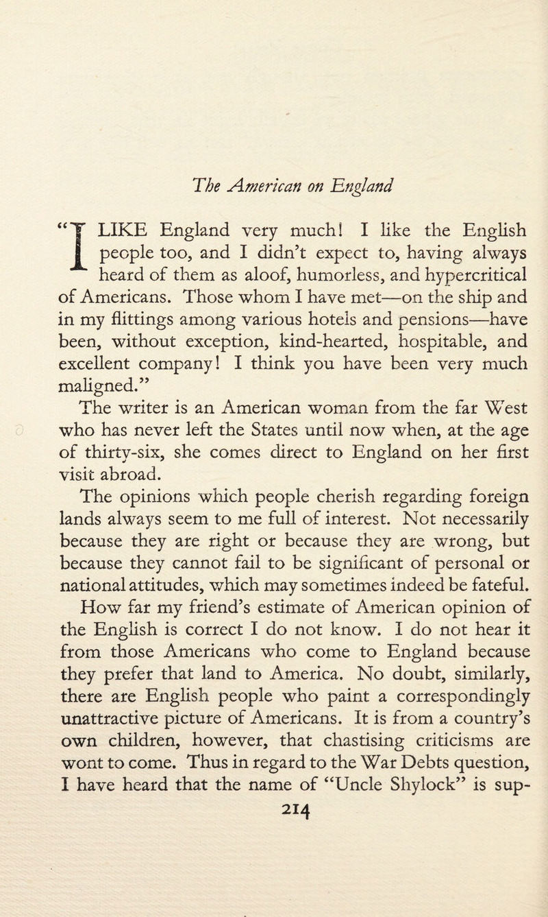 “T LIKE England very much! I like the English 8 people too, and I didn’t expect to, having always heard of them as aloof, humorless, and hypercritical of Americans. Those whom I have met—on the ship and in my flittings among various hotels and pensions—have been, without exception, kind-hearted, hospitable, and excellent company! I think you have been very much maligned.” The writer is an American woman from the far West who has never left the States until now when, at the age of thirty-six, she comes direct to England on her first visit abroad. The opinions which people cherish regarding foreign lands always seem to me full of interest. Not necessarily because they are right or because they are wrong, but because they cannot fail to be significant of personal or national attitudes, which may sometimes indeed be fateful. How far my friend’s estimate of American opinion of the English is correct I do not know. I do not hear it from those Americans who come to England because they prefer that land to America. No doubt, similarly, there are English people who paint a correspondingly unattractive picture of Americans. It is from a country’s own children, however, that chastising criticisms are wont to come. Thus in regard to the War Debts question, I have heard that the name of “Uncle Sliylock” is sup-