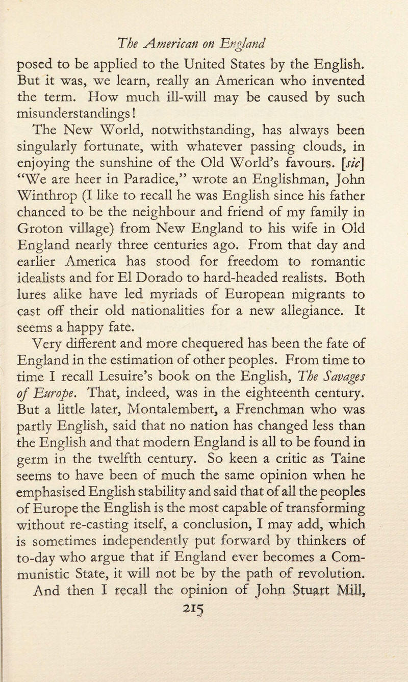 posed to be applied to the United States by the English. But it was, we learn, really an American who invented the term. How much ill-will may be caused by such misunderstandings! The New World, notwithstanding, has always been singularly fortunate, wTith whatever passing clouds, in enjoying the sunshine of the Old World’s favours, [sic] “We are heer in Paradice,” wrote an Englishman, John Winthrop (I like to recall he was English since his father chanced to be the neighbour and friend of my family in Groton village) from New England to his wife in Old England nearly three centuries ago. From that day and earlier America has stood for freedom to romantic idealists and for El Dorado to hard-headed realists. Both lures alike have led myriads of European migrants to cast off their old nationalities for a new allegiance. It seems a happy fate. Very different and more chequered has been the fate of England in the estimation of other peoples. From time to time I recall Lesuire’s book on the English, The Savages of Europe. That, indeed, was in the eighteenth century. But a little later, Montalembert, a Frenchman who was partly English, said that no nation has changed less than the English and that modern England is all to be found in germ in the twelfth century. So keen a critic as Taine seems to have been of much the same opinion when he emphasised English stability and said that of all the peoples of Europe the English is the most capable of transforming without re-casting itself, a conclusion, I may add, which is sometimes independently put forward by thinkers of to-day who argue that if England ever becomes a Com¬ munistic State, it will not be by the path of revolution. And then I recall the opinion of John Stuart Mill,