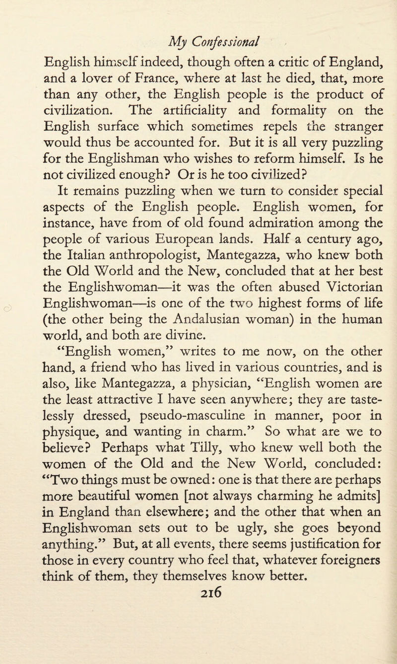 English himself indeed, though often a critic of England, and a lover of France, where at last he died, that, more than any other, the English people is the product of civilization. The artificiality and formality on the English surface which sometimes repels the stranger would thus be accounted for. But it is all very puzzling for the Englishman who wishes to reform himself. Is he not civilized enough? Or is he too civilized? It remains puzzling when we turn to consider special aspects of the English people. English women, for instance, have from of old found admiration among the people of various European lands. Half a century ago, the Italian anthropologist, Mantegazza, who knew both the Old World and the New, concluded that at her best the Englishwoman—it was the often abused Victorian Englishwoman—is one of the two highest forms of life (the other being the Andalusian woman) in the human world, and both are divine. “English women/’ writes to me now, on the other hand, a friend who has lived in various countries, and is also, like Mantegazza, a physician, “English women are the least attractive I have seen anywhere; they are taste¬ lessly dressed, pseudo-masculine in manner, poor in physique, and wanting in charm.” So what are we to believe? Perhaps what Tilly, who knew well both the women of the Old and the New World, concluded: “Two things must be owned: one is that there are perhaps more beautiful women [not always charming he admits] in England than elsewhere; and the other that when an Englishwoman sets out to be ugly, she goes beyond anything.” But, at all events, there seems justification for those in every country who feel that, whatever foreigners think of them, they themselves know better.