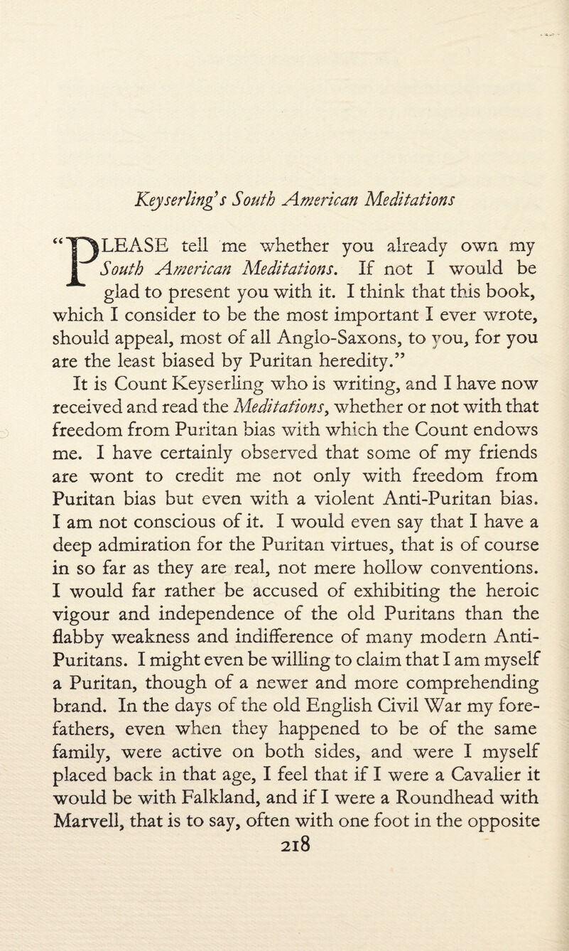 LEASE tell me whether you already own my 1 South American Meditations. If not I would be glad to present you with it. I think that this book, which I consider to be the most important I ever wrote, should appeal, most of all Anglo-Saxons, to you, for you are the least biased by Puritan heredity.” It is Count Keyserling who is writing, and I have now received and read the Meditations, whether or not with that freedom from Puritan bias with which the Count endows me. I have certainly observed that some of my friends are wont to credit me not only with freedom from Puritan bias but even with a violent Anti-Puritan bias. I am not conscious of it. I would even say that I have a deep admiration for the Puritan virtues, that is of course in so far as they are real, not mere hollow conventions. I would far rather be accused of exhibiting the heroic vigour and independence of the old Puritans than the flabby weakness and indifference of many modern Anti- Puritans. I might even be willing to claim that I am myself a Puritan, though of a newer and more comprehending brand. In the days of the old English Civil War my fore¬ fathers, even when they happened to be of the same family, were active on both sides, and were I myself placed back in that age, I feel that if I were a Cavalier it would be with Falkland, and if I were a Roundhead with Marvell, that is to say, often with one foot in the opposite