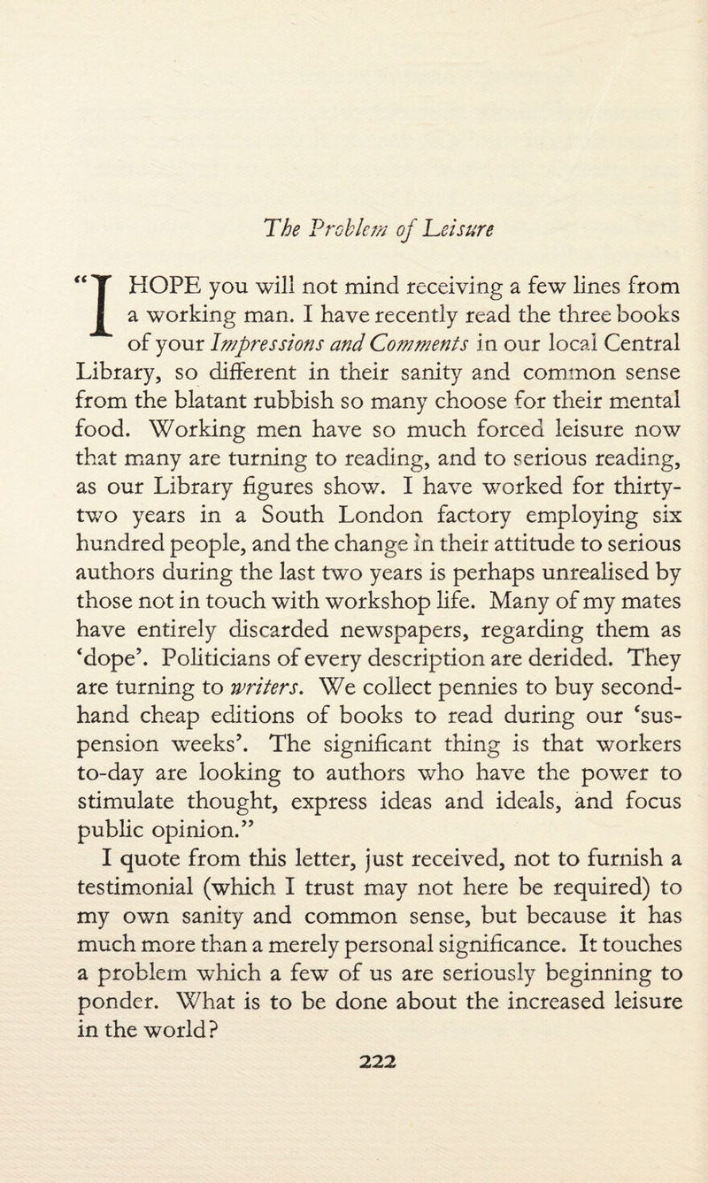 “T HOPE you will not mind receiving a few lines from I a working man. I have recently read the three books of your Impressions and Comments in our local Central Library, so different in their sanity and common sense from the blatant rubbish so many choose for their mental food. Working men have so much forced leisure now that many are turning to reading, and to serious reading, as our Library figures show. I have worked for thirty- two years in a South London factory employing six hundred people, and the change in their attitude to serious authors during the last two years is perhaps unrealised by those not in touch with workshop life. Many of my mates have entirely discarded newspapers, regarding them as ‘dope’. Politicians of every description are derided. They are turning to writers. We collect pennies to buy second¬ hand cheap editions of books to read during our ‘sus¬ pension weeks’. The significant thing is that workers to-day are looking to authors who have the pov/er to stimulate thought, express ideas and ideals, and focus public opinion.” I quote from this letter, just received, not to furnish a testimonial (which I trust may not here be required) to my own sanity and common sense, but because it has much more than a merely personal significance. It touches a problem which a few of us are seriously beginning to ponder. What is to be done about the increased leisure in the world?
