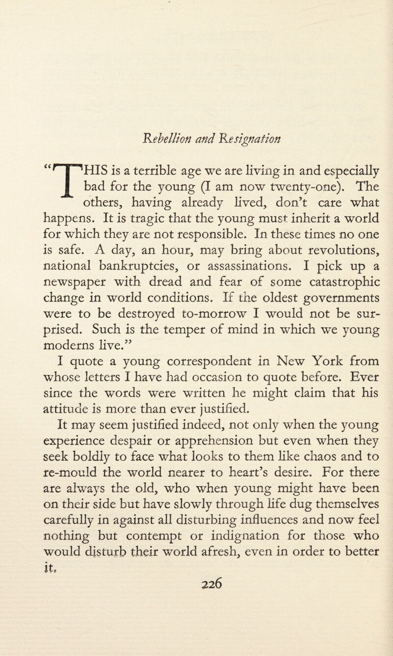 THIS is a terrible age we are living in and especially bad for the young (I am now twenty-one). The others, having already lived, don’t care what happens. It is tragic that the young must inherit a world for which they are not responsible. In these times no one is safe. A day, an hour, may bring about revolutions, national bankruptcies, or assassinations. I pick up a newspaper with dread and fear of some catastrophic change in world conditions. If the oldest governments were to be destroyed to-morrow I would not be sur¬ prised. Such is the temper of mind in which we young moderns live.” I quote a young correspondent in New York from whose letters I have had occasion to quote before. Ever since the words were written he might claim that his attitude is more than ever justified. It may seem justified indeed, not only when the young experience despair or apprehension but even when they seek boldly to face what looks to them like chaos and to re-mould the world nearer to heart’s desire. For there are always the old, who when young might have been on their side but have slowly through life dug themselves carefully in against all disturbing influences and now feel nothing but contempt or indignation for those who would disturb their world afresh, even in order to better it.