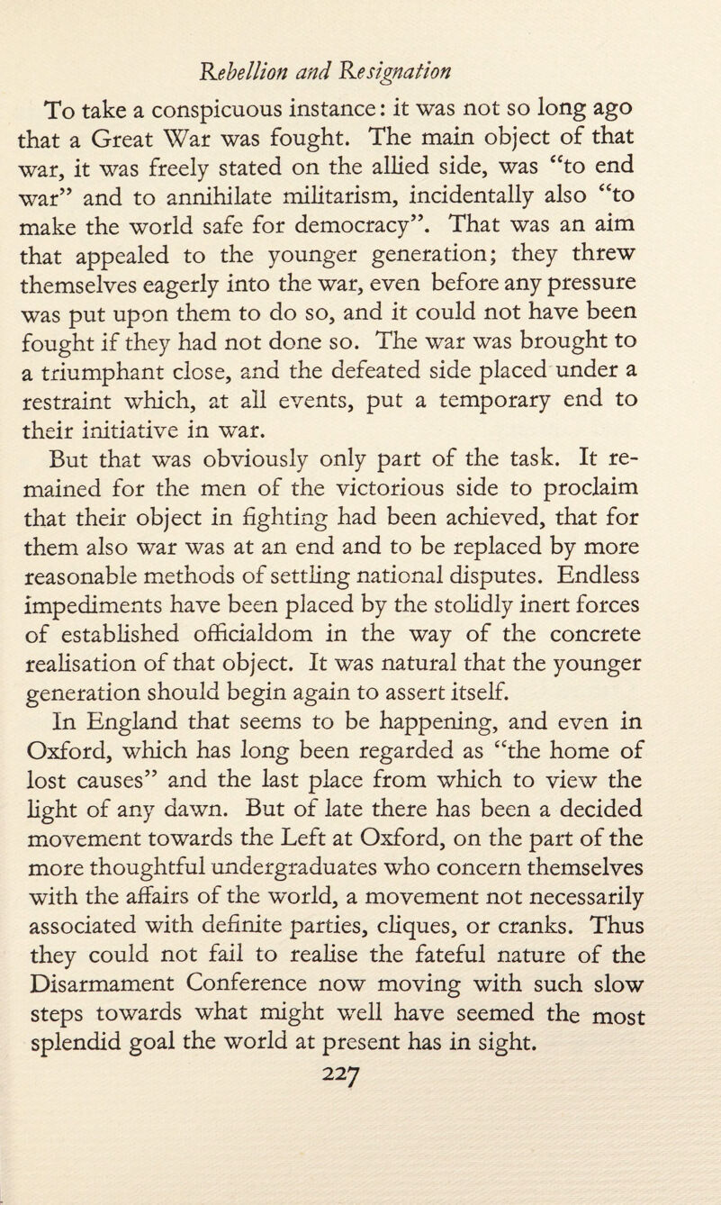To take a conspicuous instance: it was not so long ago that a Great War was fought. The main object of that war, it was freely stated on the allied side, was “to end war” and to annihilate militarism, incidentally also “to make the world safe for democracy”. That was an aim that appealed to the younger generation; they threw themselves eagerly into the war, even before any pressure was put upon them to do so, and it could not have been fought if they had not done so. The war was brought to a triumphant close, and the defeated side placed under a restraint which, at all events, put a temporary end to their initiative in war. But that was obviously only part of the task. It re¬ mained for the men of the victorious side to proclaim that their object in fighting had been achieved, that for them also war was at an end and to be replaced by more reasonable methods of settling national disputes. Endless impediments have been placed by the stolidly inert forces of established officialdom in the way of the concrete realisation of that object. It was natural that the younger generation should begin again to assert itself. In England that seems to be happening, and even in Oxford, which has long been regarded as “the home of lost causes” and the last place from which to view the light of any dawn. But of late there has been a decided movement towards the Left at Oxford, on the part of the more thoughtful undergraduates who concern themselves with the affairs of the world, a movement not necessarily associated with definite parties, cliques, or cranks. Thus they could not fail to realise the fateful nature of the Disarmament Conference now moving with such slow steps towards what might well have seemed the most splendid goal the world at present has in sight.