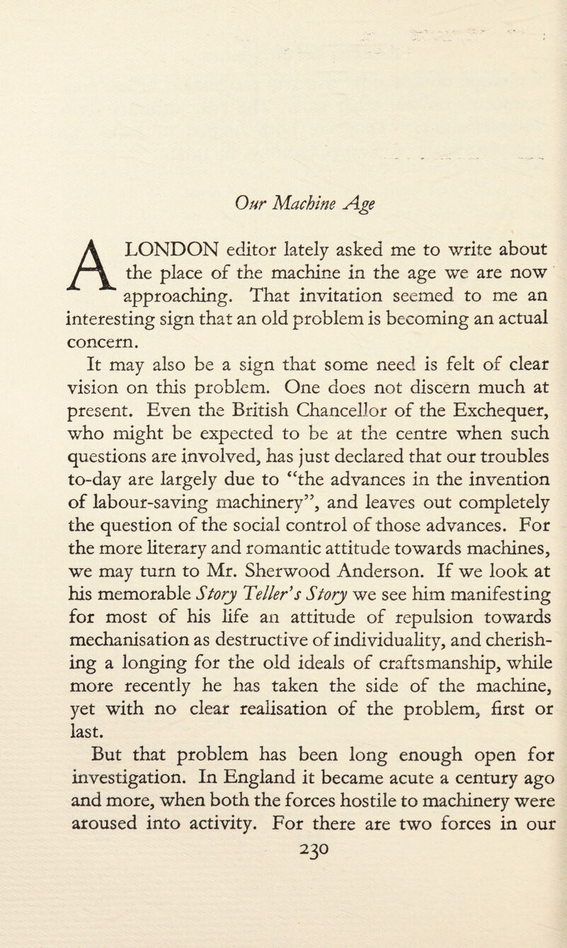 A LONDON editor lately asked me to write about the place of the machine in the age we are now approaching. That invitation seemed to me an interesting sign that an old problem is becoming an actual concern. It may also be a sign that some need is felt of clear vision on this problem. One does not discern much at present. Even the British Chancellor of the Exchequer, who might be expected to be at the centre when such questions are involved, has just declared that our troubles to-day are largely due to “the advances in the invention of labour-saving machinery57, and leaves out completely the question of the social control of those advances. For the more literary and romantic attitude towards machines, we may turn to Mr. Sherwood Anderson. If we look at his memorable Story Teller's Story we see him manifesting for most of his life an attitude of repulsion towards mechanisation as destructive of individuality, and cherish¬ ing a longing for the old ideals of craftsmanship, while more recently he has taken the side of the machine, yet with no clear realisation of the problem, first or last. But that problem has been long enough open for investigation. In England it became acute a century ago and more, when both the forces hostile to machinery were aroused into activity. For there are two forces in our