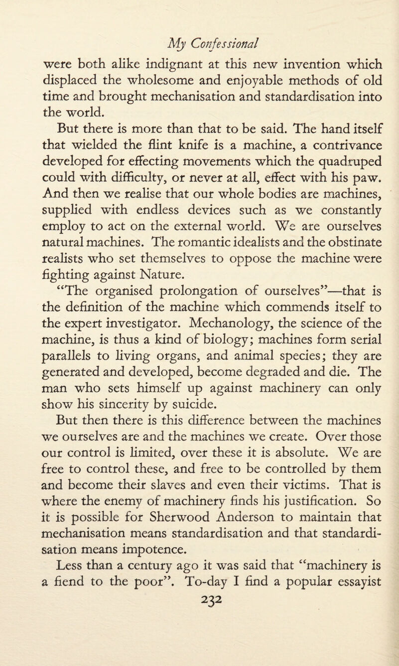 were both alike indignant at this new invention which displaced the wholesome and enjoyable methods of old time and brought mechanisation and standardisation into the world. But there is more than that to be said. The hand itself that wielded the flint knife is a machine, a contrivance developed for effecting movements which the quadruped could with difficulty, or never at all, effect with his paw. And then we realise that our whole bodies are machines, supplied with endless devices such as we constantly employ to act on the external world. We are ourselves natural machines. The romantic idealists and the obstinate realists who set themselves to oppose the machine were fighting against Nature. “The organised prolongation of ourselves”—that is the definition of the machine which commends itself to the expert investigator. Mechanology, the science of the machine, is thus a kind of biology; machines form serial parallels to living organs, and animal species; they are generated and developed, become degraded and die. The man who sets himself up against machinery can only show his sincerity by suicide. But then there is this difference between the machines we ourselves are and the machines we create. Over those our control is limited, over these it is absolute. We are free to control these, and free to be controlled by them and become their slaves and even their victims. That is where the enemy of machinery finds his justification. So it is possible for Sherwood Anderson to maintain that mechanisation means standardisation and that standardi¬ sation means impotence. Less than a century ago it was said that “machinery is a fiend to the poor”. To-day I find a popular essayist
