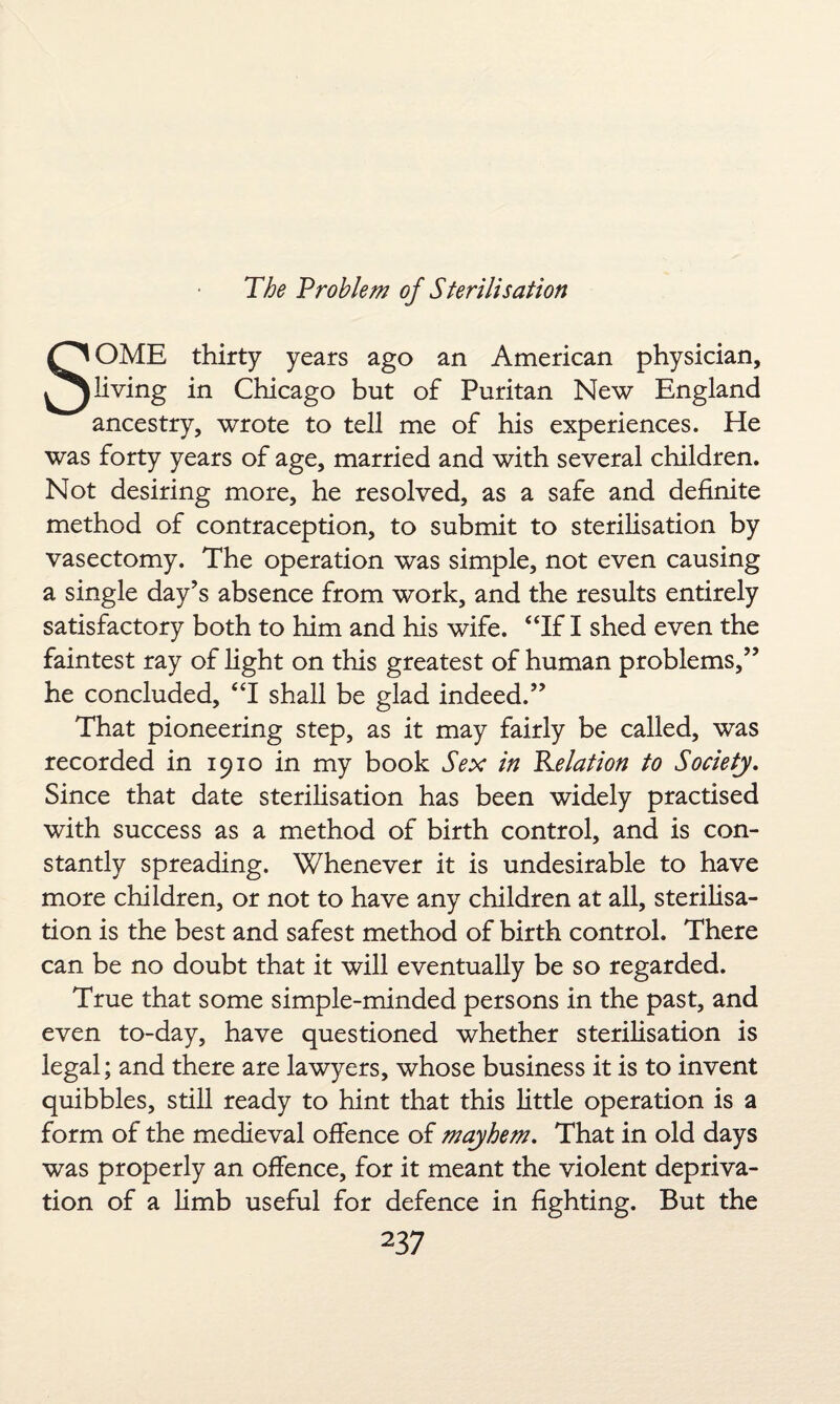 SOME thirty years ago an American physician, living in Chicago but of Puritan New England ancestry, wrote to tell me of his experiences. He was forty years of age, married and with several children. Not desiring more, he resolved, as a safe and definite method of contraception, to submit to sterilisation by vasectomy. The operation was simple, not even causing a single day’s absence from work, and the results entirely satisfactory both to him and his wife. “If I shed even the faintest ray of light on this greatest of human problems,” he concluded, “I shall be glad indeed.” That pioneering step, as it may fairly be called, was recorded in 1910 in my book Sex in delation to Society. Since that date sterilisation has been widely practised with success as a method of birth control, and is con¬ stantly spreading. Whenever it is undesirable to have more children, or not to have any children at all, sterilisa¬ tion is the best and safest method of birth control. There can be no doubt that it will eventually be so regarded. True that some simple-minded persons in the past, and even to-day, have questioned whether sterilisation is legal; and there are lawyers, whose business it is to invent quibbles, still ready to hint that this little operation is a form of the medieval offence of mayhem. That in old days was properly an offence, for it meant the violent depriva¬ tion of a limb useful for defence in fighting. But the