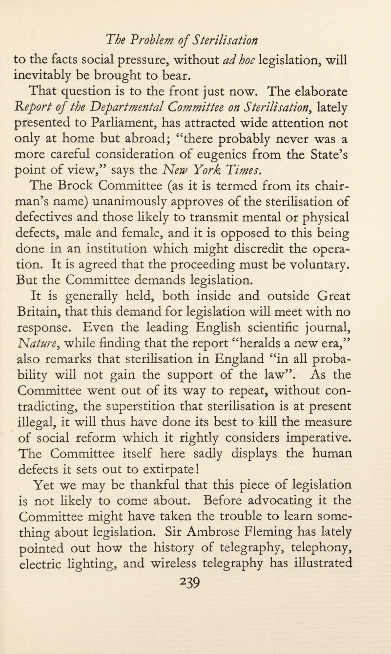 to the facts social pressure, without ad hoc legislation, will inevitably be brought to bear. That question is to the front just now. The elaborate Report of the Departmental Committee on Sterilisation, lately presented to Parliament, has attracted wide attention not only at home but abroad; “there probably never was a more careful consideration of eugenics from the State’s point of view,” says the New York Times. The Brock Committee (as it is termed from its chair¬ man’s name) unanimously approves of the sterilisation of defectives and those likely to transmit mental or physical defects, male and female, and it is opposed to this being done in an institution which might discredit the opera¬ tion. It is agreed that the proceeding must be voluntary. But the Committee demands legislation. It is generally held, both inside and outside Great Britain, that this demand for legislation will meet with no response. Even the leading English scientific journal, Nature, while finding that the report “heralds a new era,” also remarks that sterilisation in England “in all proba¬ bility will not gain the support of the law”. As the Committee went out of its way to repeat, without con¬ tradicting, the superstition that sterilisation is at present illegal, it will thus have done its best to kill the measure of social reform which it rightly considers imperative. The Committee itself here sadly displays the human defects it sets out to extirpate! Yet we may be thankful that this piece of legislation is not likely to come about. Before advocating it the Committee might have taken the trouble to learn some¬ thing about legislation. Sir Ambrose Fleming has lately pointed out how the history of telegraphy, telephony, electric lighting, and wireless telegraphy has illustrated