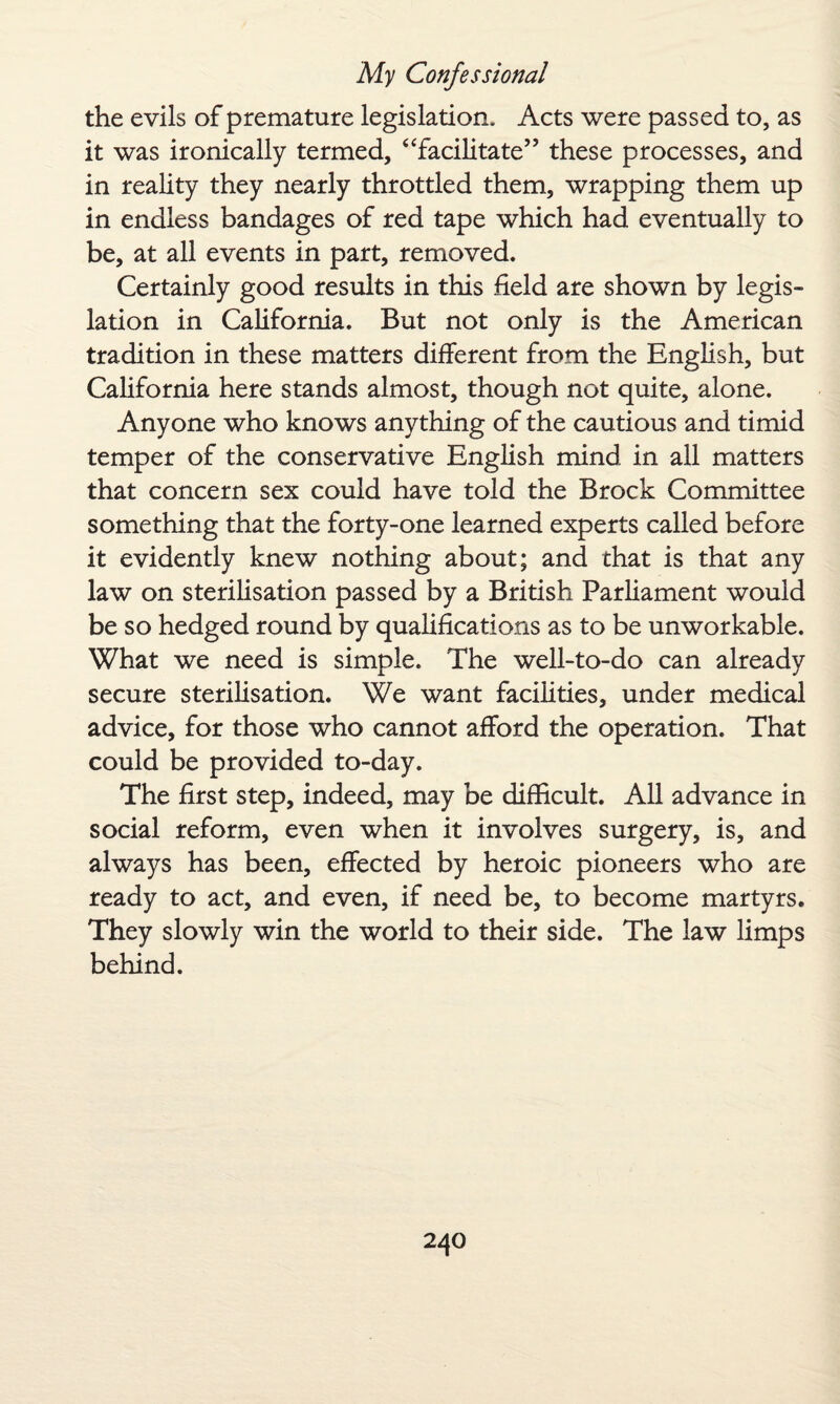 the evils of premature legislation. Acts were passed to, as it was ironically termed, “facilitate” these processes, and in reality they nearly throttled them, wrapping them up in endless bandages of red tape which had eventually to be, at all events in part, removed. Certainly good results in this field are shown by legis¬ lation in California. But not only is the American tradition in these matters different from the English, but California here stands almost, though not quite, alone. Anyone who knows anything of the cautious and timid temper of the conservative English mind in all matters that concern sex could have told the Brock Committee something that the forty-one learned experts called before it evidently knew nothing about; and that is that any law on sterilisation passed by a British Parliament would be so hedged round by qualifications as to be unworkable. What we need is simple. The well-to-do can already secure sterilisation. We want facilities, under medical advice, for those who cannot afford the operation. That could be provided to-day. The first step, indeed, may be difficult. All advance in social reform, even when it involves surgery, is, and always has been, effected by heroic pioneers who are ready to act, and even, if need be, to become martyrs. They slowly win the world to their side. The law limps behind.
