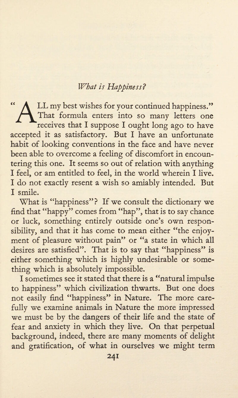 What is Happiness? “ A LL my best wishes for your continued happiness.” That formula enters into so many letters one receives that I suppose I ought long ago to have accepted it as satisfactory. But I have an unfortunate habit of looking conventions in the face and have never been able to overcome a feeling of discomfort in encoun¬ tering this one. It seems so out of relation with anything I feel, or am entitled to feel, in the world wherein I live. I do not exactly resent a wish so amiably intended. But I smile. What is “happiness”? If we consult the dictionary we find that “happy” comes from “hap”, that is to say chance or luck, something entirely outside one’s own respon¬ sibility, and that it has come to mean either “the enjoy¬ ment of pleasure without pain” or “a state in which all desires are satisfied”. That is to say that “happiness” is either something which is highly undesirable or some¬ thing which is absolutely impossible. I sometimes see it stated that there is a “natural impulse to happiness” which civilization thwarts. But one does not easily find “happiness” in Nature. The more care¬ fully we examine animals in Nature the more impressed we must be by the dangers of their life and the state of fear and anxiety in which they live. On that perpetual background, indeed, there are many moments of delight and gratification, of what in ourselves we might term
