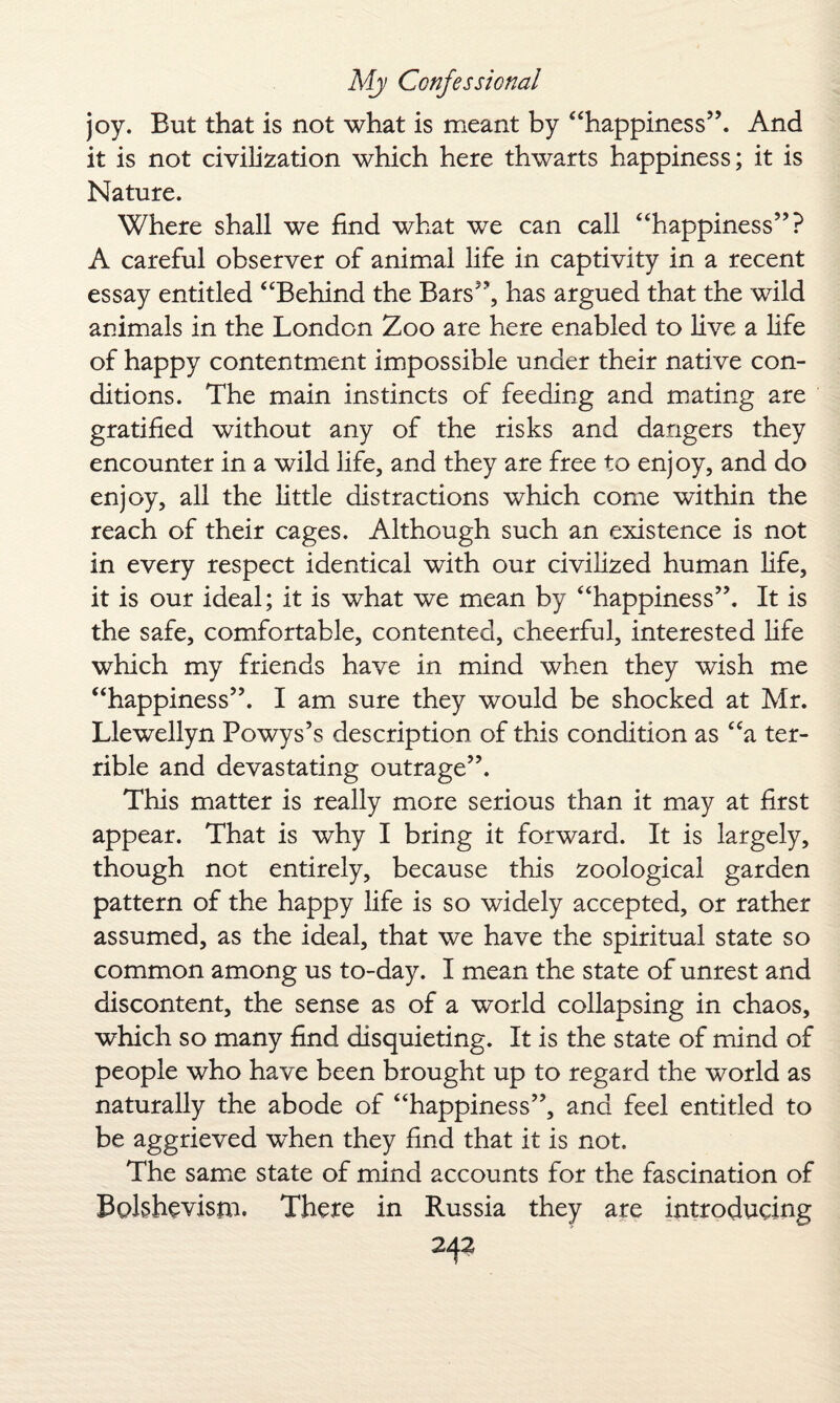 joy. But that is not what is meant by “happiness”. And it is not civilization which here thwarts happiness; it is Nature. Where shall we find what we can call “happiness”? A careful observer of animal life in captivity in a recent essay entitled “Behind the Bars”, has argued that the wild animals in the London Zoo are here enabled to live a life of happy contentment impossible under their native con¬ ditions. The main instincts of feeding and mating are gratified without any of the risks and dangers they encounter in a wild life, and they are free to enjoy, and do enjoy, all the little distractions which come within the reach of their cages. Although such an existence is not in every respect identical with our civilized human life, it is our ideal; it is what we mean by “happiness”. It is the safe, comfortable, contented, cheerful, interested life which my friends have in mind when they wish me “happiness”. I am sure they would be shocked at Mr. Llewellyn Powys’s description of this condition as “a ter¬ rible and devastating outrage”. This matter is really more serious than it may at first appear. That is why I bring it forward. It is largely, though not entirely, because this zoological garden pattern of the happy life is so widely accepted, or rather assumed, as the ideal, that we have the spiritual state so common among us to-day. I mean the state of unrest and discontent, the sense as of a world collapsing in chaos, which so many find disquieting. It is the state of mind of people who have been brought up to regard the world as naturally the abode of “happiness”, and feel entitled to be aggrieved when they find that it is not. The same state of mind accounts for the fascination of Bolshevism. There in Russia they are introducing