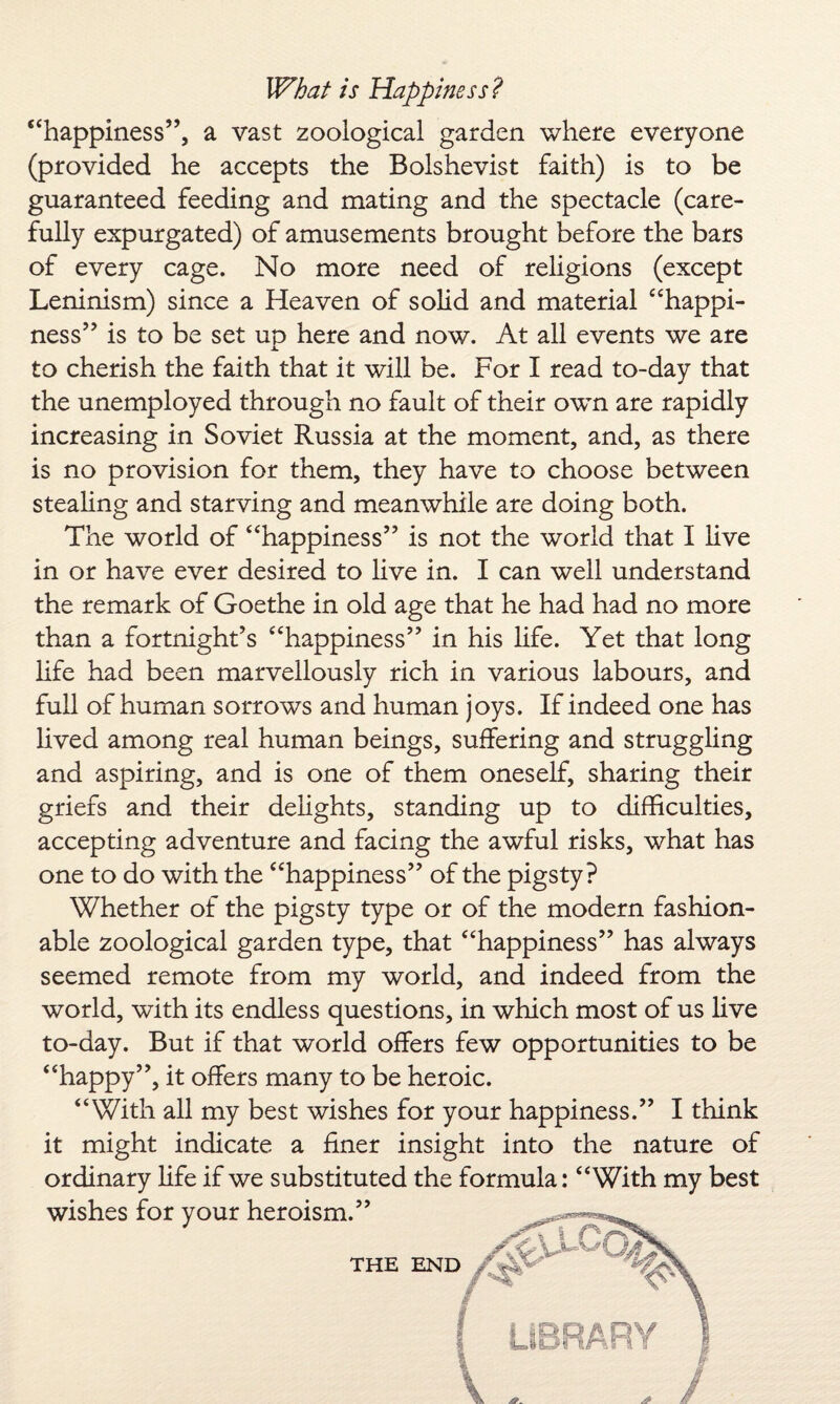 ‘‘happiness’’, a vast zoological garden where everyone (provided he accepts the Bolshevist faith) is to be guaranteed feeding and mating and the spectacle (care¬ fully expurgated) of amusements brought before the bars of every cage. No more need of religions (except Leninism) since a Heaven of solid and material “happi¬ ness” is to be set up here and now. At all events we are to cherish the faith that it will be. For I read to-day that the unemployed through no fault of their own are rapidly increasing in Soviet Russia at the moment, and, as there is no provision for them, they have to choose between stealing and starving and meanwhile are doing both. The world of “happiness” is not the world that I live in or have ever desired to live in. I can well understand the remark of Goethe in old age that he had had no more than a fortnight’s “happiness” in his life. Yet that long life had been marvellously rich in various labours, and full of human sorrows and human joys. If indeed one has lived among real human beings, suffering and struggling and aspiring, and is one of them oneself, sharing their griefs and their delights, standing up to difficulties, accepting adventure and facing the awful risks, what has one to do with the “happiness” of the pigsty? Whether of the pigsty type or of the modern fashion¬ able zoological garden type, that “happiness” has always seemed remote from my world, and indeed from the world, with its endless questions, in which most of us live to-day. But if that world offers few opportunities to be “happy”, it offers many to be heroic. “With all my best wishes for your happiness.” I think it might indicate a finer insight into the nature of ordinary life if we substituted the formula: “With my best wishes for your heroism.” THE END