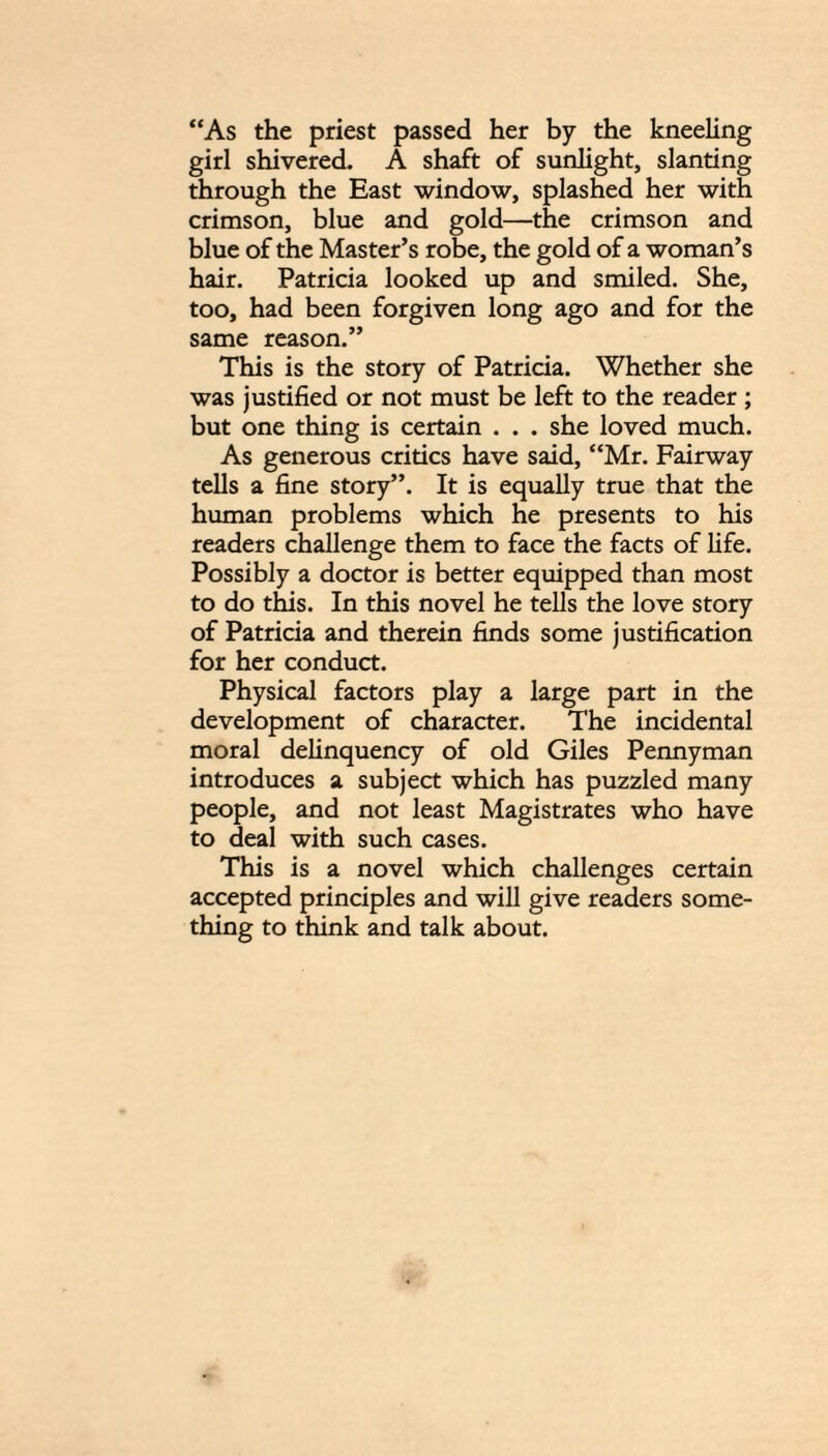 “As the priest passed her by the kneeling girl shivered. A shaft of sunlight, slanting through the East window, splashed her with crimson, blue and gold—the crimson and blue of the Master’s robe, the gold of a woman’s hair. Patricia looked up and smiled. She, too, had been forgiven long ago and for the same reason.” This is the story of Patricia. Whether she was justified or not must be left to the reader ; but one thing is certain . . . she loved much. As generous critics have said, “Mr. Fairway tells a fine story”. It is equally true that the human problems which he presents to his readers challenge them to face the facts of life. Possibly a doctor is better equipped than most to do this. In this novel he tells the love story of Patricia and therein finds some justification for her conduct. Physical factors play a large part in the development of character. The incidental moral delinquency of old Giles Pennyman introduces a subject which has puzzled many people, and not least Magistrates who have to deal with such cases. This is a novel which challenges certain accepted principles and will give readers some¬ thing to think and talk about.