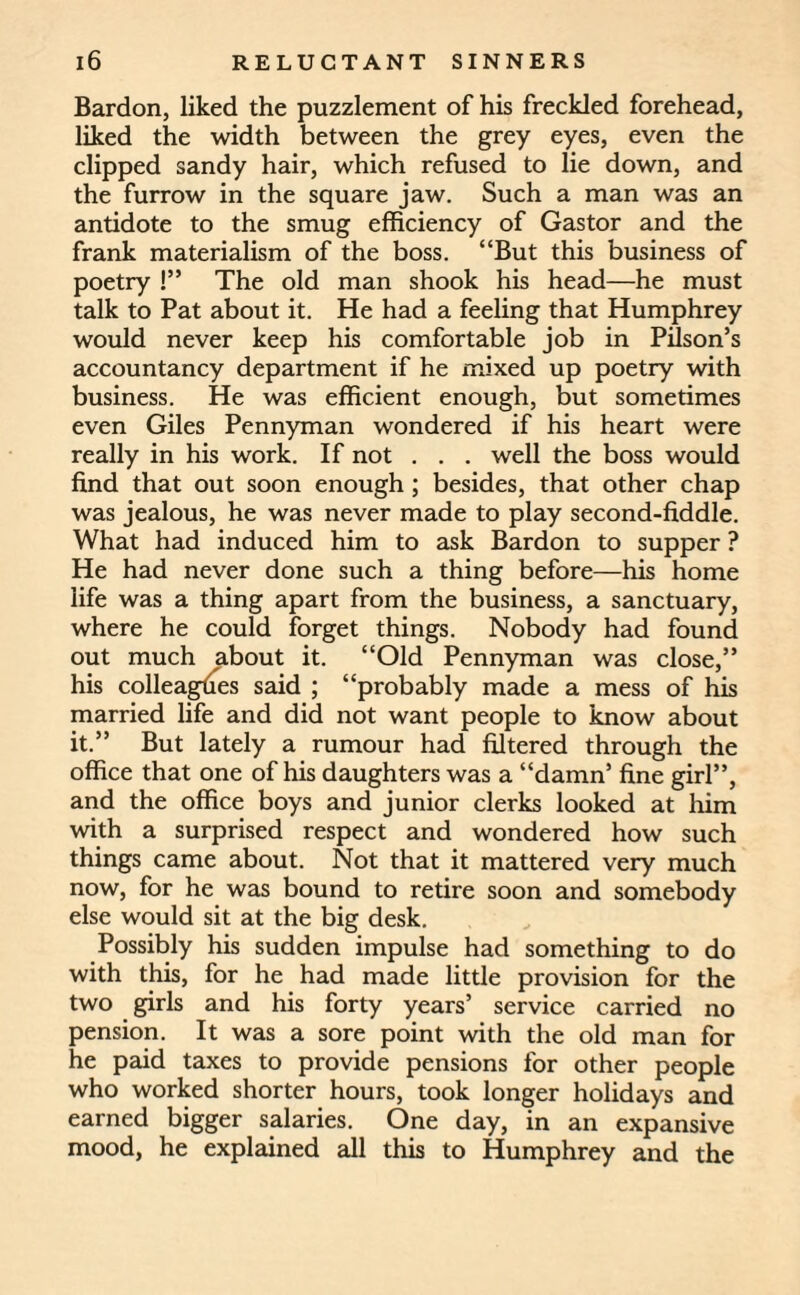 Bardon, liked the puzzlement of his freckled forehead, liked the width between the grey eyes, even the clipped sandy hair, which refused to lie down, and the furrow in the square jaw. Such a man was an antidote to the smug efficiency of Gastor and the frank materialism of the boss. “But this business of poetry !” The old man shook his head—he must talk to Pat about it. He had a feeling that Humphrey would never keep his comfortable job in Pilson’s accountancy department if he mixed up poetry with business. He was efficient enough, but sometimes even Giles Pennyman wondered if his heart were really in his work. If not . . . well the boss would find that out soon enough ; besides, that other chap was jealous, he was never made to play second-fiddle. What had induced him to ask Bardon to supper ? He had never done such a thing before—his home life was a thing apart from the business, a sanctuary, where he could forget things. Nobody had found out much about it. “Old Pennyman was close,” his colleagues said ; “probably made a mess of his married life and did not want people to know about it.” But lately a rumour had filtered through the office that one of his daughters was a “damn5 fine girl”, and the office boys and junior clerks looked at him with a surprised respect and wondered how such things came about. Not that it mattered very much now, for he was bound to retire soon and somebody else would sit at the big desk. Possibly his sudden impulse had something to do with this, for he had made little provision for the two girls and his forty years’ service carried no pension. It was a sore point with the old man for he paid taxes to provide pensions for other people who worked shorter hours, took longer holidays and earned bigger salaries. One day, in an expansive mood, he explained all this to Humphrey and the