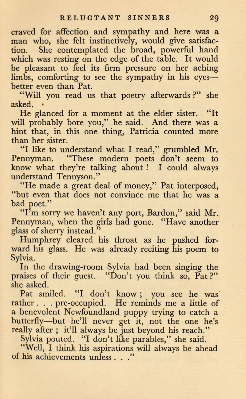 craved for affection and sympathy and here was a man who, she felt instinctively, would give satisfac¬ tion. She contemplated the broad, powerful hand which was resting on the edge of the table. It would be pleasant to feel its firm pressure on her aching limbs, comforting to see the sympathy in his eyes— better even than Pat. “Will you read us that poetry afterwards ?” she asked. * He glanced for a moment at the elder sister. “It will probably bore you,” he said. And there was a hint that, in this one thing, Patricia counted more than her sister. “I like to understand what I read,” grumbled Mr. Pennyman. “These modern poets don’t seem to know what they’re talking about ! I could always understand Tennyson.” “He made a great deal of money,” Pat interposed, “but even that does not convince me that he was a bad poet.” “I’m sorry we haven’t any port, Bardon,” said Mr. Pennyman, when the girls had gone. “Have another glass of sherry instead.” Humphrey cleared his throat as he pushed for¬ ward his glass. He was already reciting his poem to Sylvia. In the drawing-room Sylvia had been singing the praises of their guest. “Don’t you think so, Pat ?” she asked. Pat smiled. “I don’t know ; you see he was rather . . . pre-occupied. He reminds me a little of a benevolent Newfoundland puppy trying to catch a butterfly—but he’ll never get it, not the one he’s really after ; it’ll always be just beyond his reach.” Sylvia pouted. “I don’t like parables,” she said. “Well, I think his aspirations will always be ahead of his achievements unless . . .”