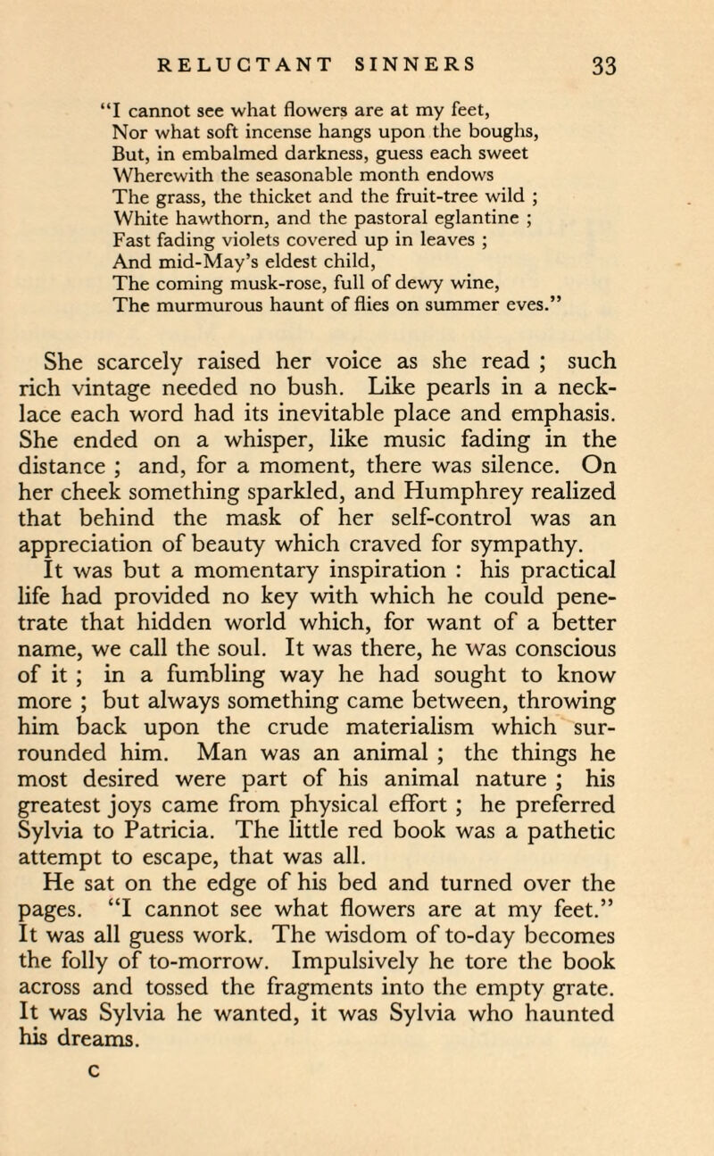 “I cannot see what flowers are at my feet, Nor what soft incense hangs upon the boughs, But, in embalmed darkness, guess each sweet Wherewith the seasonable month endows The grass, the thicket and the fruit-tree wild ; White hawthorn, and the pastoral eglantine ; Fast fading violets covered up in leaves ; And mid-May’s eldest child, The coming musk-rose, full of dewy wine, The murmurous haunt of flies on summer eves.” She scarcely raised her voice as she read ; such rich vintage needed no bush. Like pearls in a neck¬ lace each word had its inevitable place and emphasis. She ended on a whisper, like music fading in the distance ; and, for a moment, there was silence. On her cheek something sparkled, and Humphrey realized that behind the mask of her self-control was an appreciation of beauty which craved for sympathy. It was but a momentary inspiration : his practical life had provided no key with which he could pene¬ trate that hidden world which, for want of a better name, we call the soul. It was there, he was conscious of it ; in a fumbling way he had sought to know more ; but always something came between, throwing him back upon the crude materialism which sur¬ rounded him. Man was an animal ; the things he most desired were part of his animal nature ; his greatest joys came from physical effort ; he preferred Sylvia to Patricia. The little red book was a pathetic attempt to escape, that was all. He sat on the edge of his bed and turned over the pages. “I cannot see what flowers are at my feet.” It was all guess work. The wisdom of to-day becomes the folly of to-morrow. Impulsively he tore the book across and tossed the fragments into the empty grate. It was Sylvia he wanted, it was Sylvia who haunted his dreams. c