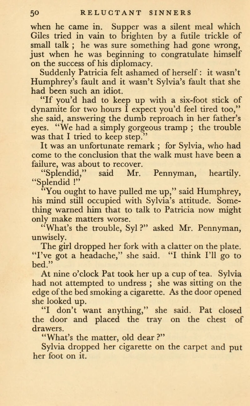 when he came in. Supper was a silent meal which Giles tried in vain to brighten by a futile trickle of small talk ; he was sure something had gone wrong, just when he was beginning to congratulate himself on the success of his diplomacy. Suddenly Patricia felt ashamed of herself: it wasn’t Humphrey’s fault and it wasn’t Sylvia’s fault that she had been such an idiot. “If you’d had to keep up with a six-foot stick of dynamite for two hours I expect you’d feel tired too,” she said, answering the dumb reproach in her father’s eyes. “We had a simply gorgeous tramp ; the trouble was that I tried to keep step.” It was an unfortunate remark ; for Sylvia, who had come to the conclusion that the walk must have been a failure, was about to recover. “Splendid,” said Mr. Pennyman, heartily. “Splendid !” “You ought to have pulled me up,” said Humphrey, his mind still occupied with Sylvia’s attitude. Some¬ thing warned him that to talk to Patricia now might only make matters worse. “What’s the trouble, Syl ?” asked Mr. Pennyman, unwisely. The girl dropped her fork with a clatter on the plate. “I’ve got a headache,” she said. “I think I’ll go to bed.” At nine o’clock Pat took her up a cup of tea. Sylvia had not attempted to undress ; she was sitting on the edge of the bed smoking a cigarette. As the door opened she looked up. “I don’t want anything,” she said. Pat closed the door and placed the tray on the chest of drawers. “What’s the matter, old dear ?” Sylvia dropped her cigarette on the carpet and put her foot on it.