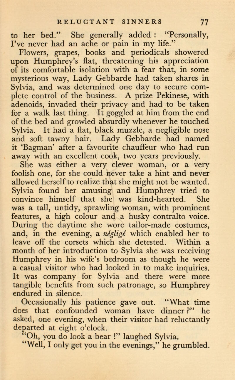 to her bed.” She generally added : “Personally, I’ve never had an ache or pain in my life.” Flowers, grapes, books and periodicals showered upon Humphrey’s flat, threatening his appreciation of its comfortable isolation with a fear that, in some mysterious way, Lady Gebbarde had taken shares in Sylvia, and was determined one day to secure com¬ plete control of the business. A prize Pekinese, with adenoids, invaded their privacy and had to be taken for a walk last thing. It goggled at him from the end of the bed and growled absurdly whenever he touched Sylvia. It had a flat, black muzzle, a negligible nose and soft tawny hair. Lady Gebbarde had named it ‘Bagman’ after a favourite chauffeur who had run away with an excellent cook, two years previously. She was either a very clever woman, or a very foolish one, for she could never take a hint and never allowed herself to realize that she might not be wanted. Sylvia found her amusing and Humphrey tried to convince himself that she was kind-hearted. She was a tall, untidy, sprawling woman, with prominent features, a high colour and a husky contralto voice. During the daytime she wore tailor-made costumes, and, in the evening, a neglige which enabled her to leave off the corsets which she detested. Within a month of her introduction to Sylvia she was receiving Humphrey in his wife’s bedroom as though he were a casual visitor who had looked in to make inquiries. It was company for Sylvia and there were more tangible benefits from such patronage, so Humphrey endured in silence. Occasionally his patience gave out. “What time does that confounded woman have dinner ?” he asked, one evening, when their visitor had reluctantly departed at eight o’clock. “Oh, you do look a bear !” laughed Sylvia. “Well, I only get you in the evenings,” he grumbled.