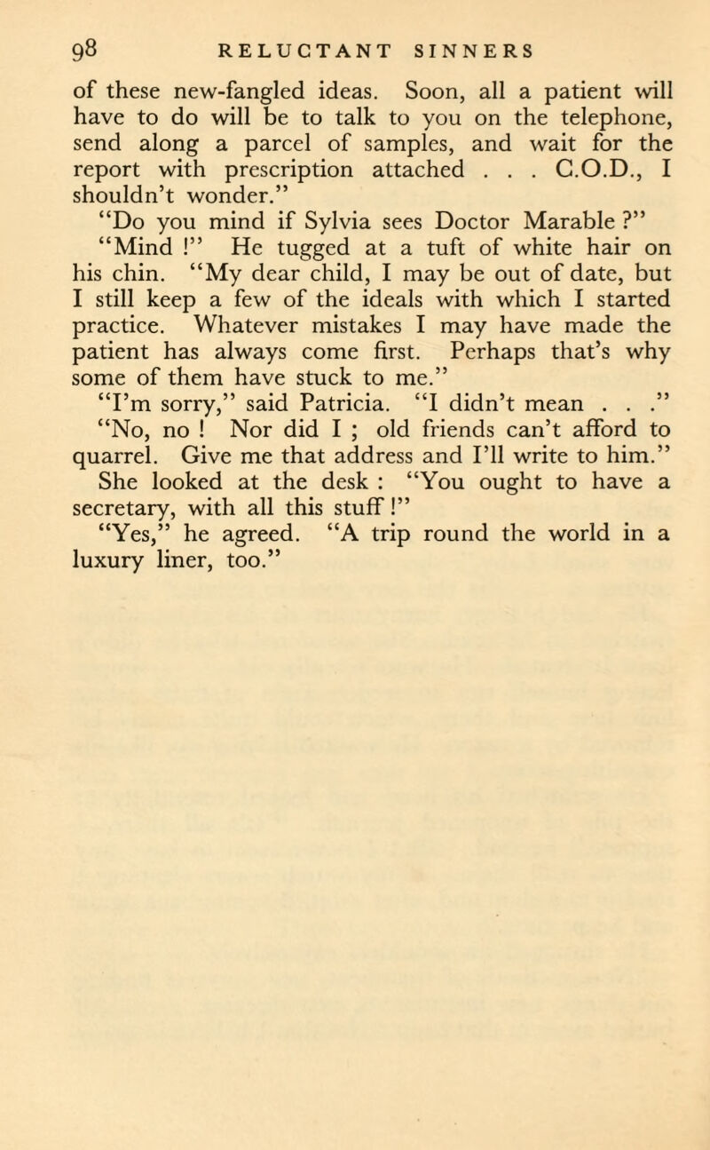 of these new-fangled ideas. Soon, all a patient will have to do will be to talk to you on the telephone, send along a parcel of samples, and wait for the report with prescription attached . . . G.O.D., I shouldn’t wonder.” “Do you mind if Sylvia sees Doctor Marable ?” “Mind !” He tugged at a tuft of white hair on his chin. “My dear child, I may be out of date, but I still keep a few of the ideals with which I started practice. Whatever mistakes I may have made the patient has always come first. Perhaps that’s why some of them have stuck to me.” “I’m sorry,” said Patricia. “I didn’t mean . . “No, no ! Nor did I ; old friends can’t afford to quarrel. Give me that address and I’ll write to him.” She looked at the desk : “You ought to have a secretary, with all this stuff!” “Yes,” he agreed. “A trip round the world in a luxury liner, too.”