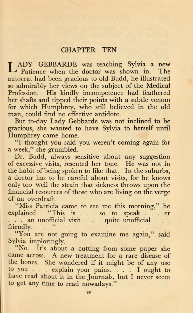 CHAPTER TEN LADY GEBBARDE was teaching Sylvia a new Patience when the doctor was shown in. The autocrat had been gracious to old Budd, he illustrated so admirably her views on the subject of the Medical Profession. His kindly incompetence had feathered her shafts and tipped their points with a subtle venom for which Humphrey, who still believed in the old man, could find no effective antidote. But to-day Lady Gebbarde was not inclined to be gracious, she wanted to have Sylvia to herself until Humphrey came home. “I thought you said you weren’t coming again for a week,” she grumbled. Dr. Budd, always sensitive about any suggestion of excessive visits, resented her tone. He was not in the habit of being spoken to like that. In the suburbs, a doctor has to be careful about visits, for he knows only too well the strain that sickness throws upon the financial resources of those who are living on the verge of an overdraft. “Miss Patricia came to see me this morning,” he explained. “This is ... so to speak . . . er ... an unofficial visit . . . quite unofficial . . . friendly. . . .” “You are not going to examine me again,” said Sylvia imploringly. “No. It’s about a cutting from some paper she came across. A new treatment for a rare disease of the bones. She wondered if it might be of any use to you . . . explain your pains. ... I ought to have read about it in the Journals, but I never seem to get any time to read nowadays.”