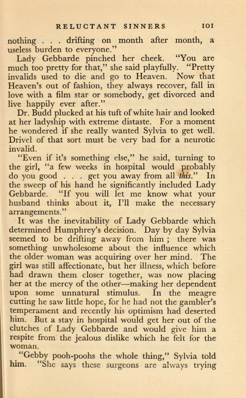 nothing . . . drifting on month after month, a useless burden to everyone.” Lady Gebbarde pinched her cheek. “You are much too pretty for that,” she said playfully. “Pretty invalids used to die and go to Heaven. Now that Heaven’s out of fashion, they always recover, fall in love with a film star or somebody, get divorced and live happily ever after.” Dr. Budd plucked at his tuft of white hair and looked at her ladyship with extreme distaste. For a moment he wondered if she really wanted Sylvia to get well. Drivel of that sort must be very bad for a neurotic invalid. “Even if it’s something else,” he said, turning to the girl, “a few weeks in hospital would probably do you good . . . get you away from all this” In the sweep of his hand he significantly included Lady Gebbarde. “If you will let me know what your husband thinks about it, I’ll make the necessary arrangements.” It was the inevitability of Lady Gebbarde which determined Humphrey’s decision. Day by day Sylvia seemed to be drifting away from him ; there was something unwholesome about the influence which the older woman was acquiring over her mind. The girl was still affectionate, but her illness, which before had drawn them closer together, was now placing her at the mercy of the other—making her dependent upon some unnatural stimulus. In the meagre cutting he saw little hope, for he had not the gambler’s temperament and recently his optimism had deserted him. But a stay in hospital would get her out of the clutches of Lady Gebbarde and would give him a respite from the jealous dislike which he felt for the woman. “Gebby pooh-poohs the whole thing,” Sylvia told him. “She says these surgeons are always trying