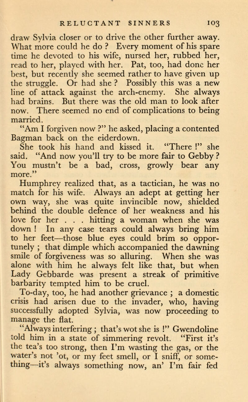 draw Sylvia closer or to drive the other further away. What more could he do ? Every moment of his spare time he devoted to his wife, nursed her, rubbed her, read to her, played with her. Pat, too, had done her best, but recently she seemed rather to have given up the struggle. Or had she ? Possibly this was a new line of attack against the arch-enemy. She always had brains. But there was the old man to look after now. There seemed no end of complications to being married. “Am I forgiven now ?” he asked, placing a contented Bagman back on the eiderdown. She took his hand and kissed it. “There !” she said. “And now you’ll try to be more fair to Gebby ? You mustn’t be a bad, cross, growly bear any more.” Humphrey realized that, as a tactician, he was no match for his wife. Always an adept at getting her own way, she was quite invincible now, shielded behind the double defence of her weakness and his love for her . . . hitting a woman when she was down ! In any case tears could always bring him to her feet—those blue eyes could brim so oppor¬ tunely ; that dimple which accompanied the dawning smile of forgiveness was so alluring. When she was alone with him he always felt like that, but when Lady Gebbarde was present a streak of primitive barbarity tempted him to be cruel. To-day, too, he had another grievance ; a domestic crisis had arisen due to the invader, who, having successfully adopted Sylvia, was now proceeding to manage the flat. “Always interfering ; that’s wot she is !” Gwendoline told him in a state of simmering revolt. “First it’s the tea’s too strong, then I’m wasting the gas, or the water’s not ’ot, or my feet smell, or I sniff, or some¬ thing—it’s always something now, an’ I’m fair fed