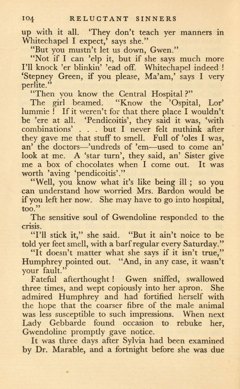 up with it all. ‘They don’t teach yer manners in Whitechapel I expect,’ says she.” “But you mustn’t let us down, Gwen.” “Not if I can ’elp it, but if she says much more I’ll knock ’er blinkin’ ’ead off. Whitechapel indeed ! ‘Stepney Green, if you please, Ma’am,’ says I very perlite.” “Then you know the Central Hospital ?” The girl beamed. “Know the ’Ospital, Lor’ lummie ! If it weren’t for that there place I wouldn’t be ’ere at all. ‘Pendicoitis’, they said it was, ‘with combinations’ . . . but I never felt nuthink after they gave me that stuff to smell. Full of ’oles I was, an’ the doctors—’undreds of ’em—used to come an’ look at me. A ‘star turn’, they said, an’ Sister give me a box of chocolates when I come out. It was worth ’aving ‘pendicoitis’.” “Well, you know what it’s like being ill ; so you can understand how worried Mrs. Bardon would be if you left her now. She may have to go into hospital, too.” The sensitive soul of Gwendoline responded to the crisis. “I’ll stick it,” she said. “But it ain’t noice to be told yer feet smell, with a barf regular every Saturday.” “It doesn’t matter what she says if it isn’t true,” Humphrey pointed out. “And, in any case, it wasn’t your fault.” Fateful afterthought ! Gwen sniffed, swallowed three times, and wept copiously into her apron. She admired Humphrey and had fortified herself with the hope that the coarser fibre of the male animal was less susceptible to such impressions. When next Lady Gebbarde found occasion to rebuke her, Gwendoline promptly gave notice. It was three days after Sylvia had been examined by Dr. Marable, and a fortnight before she was due