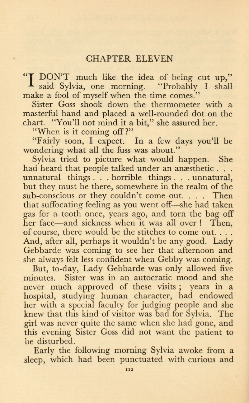 “T DON’T much like the idea of being cut up,” ^ said Sylvia, one morning. “Probably I shall make a fool of myself when the time comes.” Sister Goss shook down the thermometer with a masterful hand and placed a well-rounded dot on the chart. “You’ll not mind it a bit,” she assured her. “When is it coming off?” “Fairly soon, I expect. In a few days you’ll be wondering what all the fuss was about.” Sylvia tried to picture what would happen. She had heard that people talked under an anaesthetic . . . unnatural things . . . horrible things . . . unnatural, but they must be there, somewhere in the realm of the sub-conscious or they couldn’t come out. . . . Then that suffocating feeling as you went off—she had taken gas for a tooth once, years ago, and torn the bag off her face—and sickness when it was ail over ! Then, of coui'se, there would be the stitches to come out. . . . And, after all, perhaps it wouldn’t be any good. Lady Gebbarde was coming to see her that afternoon and she always felt less confident when Gebby was coming. But, to-day, Lady Gebbarde was only allowed five minutes. Sister was in an autocratic mood and she never much approved of these visits ; years in a hospital, studying human character, had endowed her with a special faculty for judging people and she knew that this kind of visitor was bad for Sylvia. The girl was never quite the same when she had gone, and this evening Sister Goss did not want the patient to be disturbed. Early the following morning Sylvia awoke from a sleep, which had been punctuated with curious and