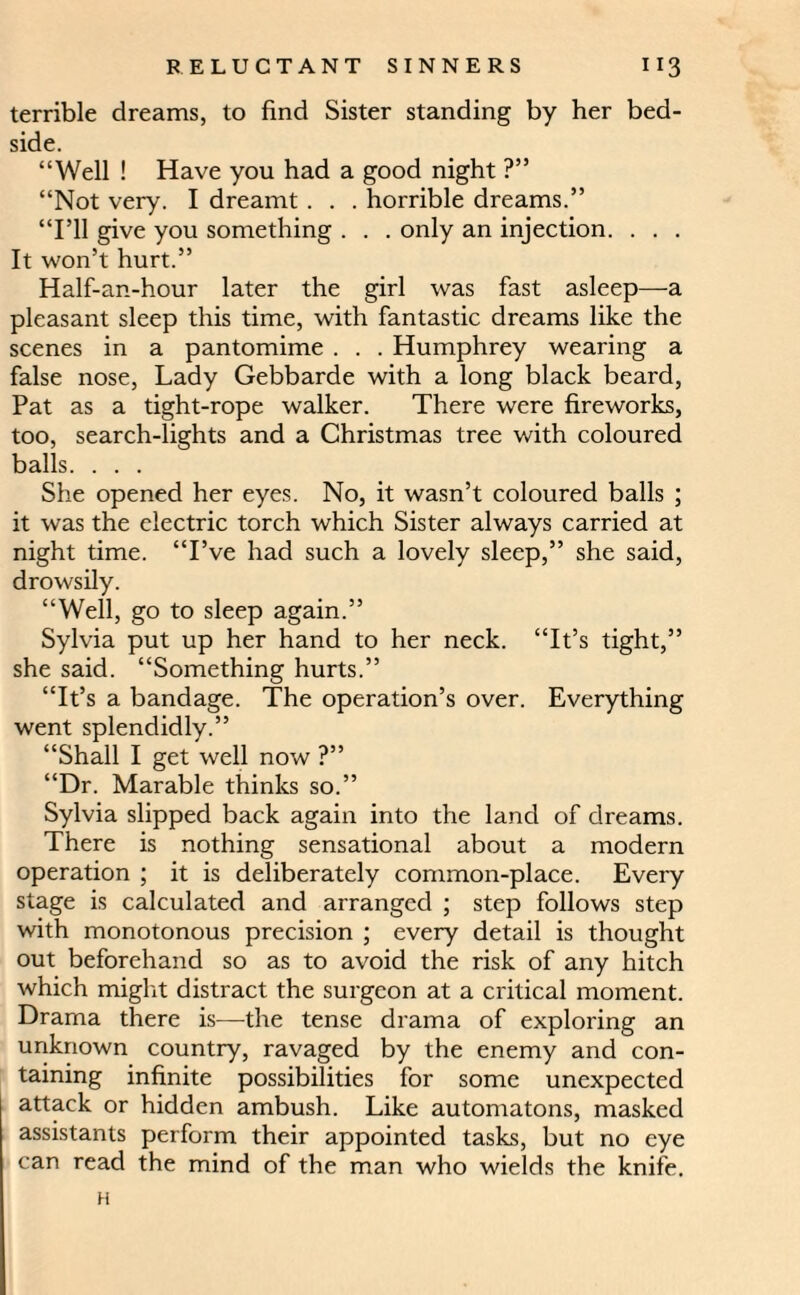 terrible dreams, to find Sister standing by her bed¬ side. “Well ! Have you had a good night ?” “Not very. I dreamt . . . horrible dreams.” “I’ll give you something . . . only an injection. . . . It won’t hurt.” Half-an-hour later the girl was fast asleep—a pleasant sleep this time, with fantastic dreams like the scenes in a pantomime . . . Humphrey wearing a false nose, Lady Gebbarde with a long black beard, Pat as a tight-rope walker. There were fireworks, too, search-lights and a Christmas tree with coloured balls. . . . She opened her eyes. No, it wasn’t coloured balls ; it was the electric torch which Sister always carried at night time. “I’ve had such a lovely sleep,” she said, drowsily. “Well, go to sleep again.” Sylvia put up her hand to her neck. “It’s tight,” she said. “Something hurts.” “It’s a bandage. The operation’s over. Everything went splendidly.” “Shall I get well now ?” “Dr. Marable thinks so.” Sylvia slipped back again into the land of dreams. There is nothing sensational about a modern operation ; it is deliberately common-place. Every stage is calculated and arranged ; step follows step with monotonous precision ; every detail is thought out beforehand so as to avoid the risk of any hitch which might distract the surgeon at a critical moment. Drama there is—the tense drama of exploring an unknown country, ravaged by the enemy and con¬ taining infinite possibilities for some unexpected attack or hidden ambush. Like automatons, masked assistants perform their appointed tasks, but no eye can read the mind of the man who wields the knife. H