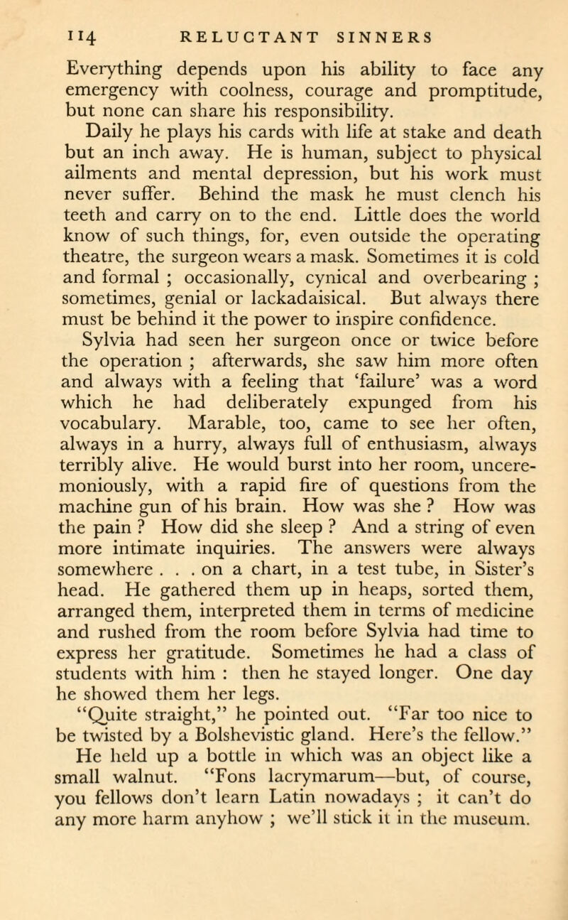 Everything depends upon his ability to face any emergency with coolness, courage and promptitude, but none can share his responsibility. Daily he plays his cards with life at stake and death but an inch away. He is human, subject to physical ailments and mental depression, but his work must never suffer. Behind the mask he must clench his teeth and carry on to the end. Little does the world know of such things, for, even outside the operating theatre, the surgeon wears a mask. Sometimes it is cold and formal ; occasionally, cynical and overbearing ; sometimes, genial or lackadaisical. But always there must be behind it the power to inspire confidence. Sylvia had seen her surgeon once or twice before the operation ; afterwards, she saw him more often and always with a feeling that ‘failure’ was a word which he had deliberately expunged from his vocabulary. Marable, too, came to see her often, always in a hurry, always full of enthusiasm, always terribly alive. He would burst into her room, uncere¬ moniously, with a rapid fire of questions from the machine gun of his brain. How was she? How was the pain ? How did she sleep ? And a string of even more intimate inquiries. The answers were always somewhere . . . on a chart, in a test tube, in Sister’s head. He gathered them up in heaps, sorted them, arranged them, interpreted them in terms of medicine and rushed from the room before Sylvia had time to express her gratitude. Sometimes he had a class of students with him : then he stayed longer. One day he showed them her legs. “Quite straight,” he pointed out. “Far too nice to be twisted by a Bolshevistic gland. Here’s the fellow.” He held up a bottle in which was an object like a small walnut. “Fons lacrymarum—but, of course, you fellows don’t learn Latin nowadays ; it can’t do any more harm anyhow ; we’ll stick it in the museum.