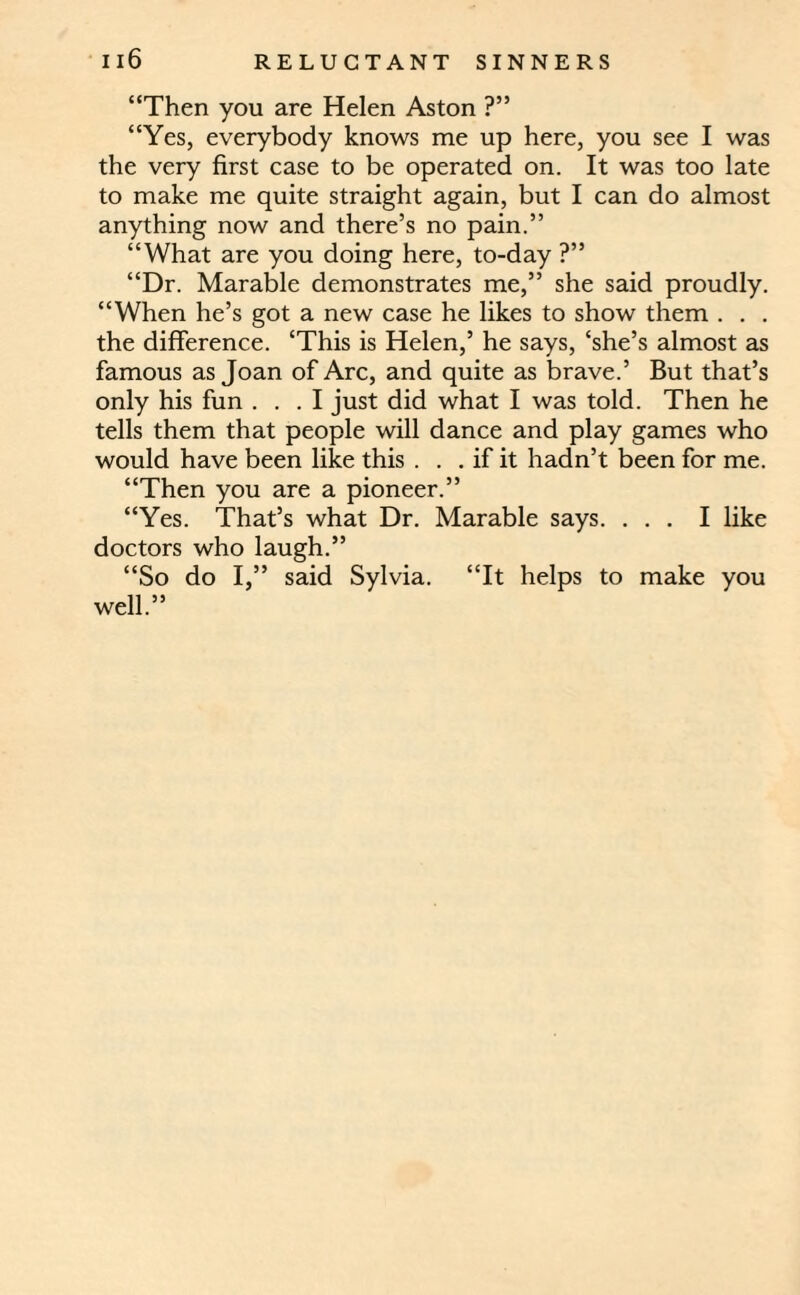 “Then you are Helen Aston ?” “Yes, everybody knows me up here, you see I was the very first case to be operated on. It was too late to make me quite straight again, but I can do almost anything now and there’s no pain.” “What are you doing here, to-day ?” “Dr. Marable demonstrates me,” she said proudly. “When he’s got a new case he likes to show them . . . the difference. ‘This is Helen,’ he says, ‘she’s almost as famous as Joan of Arc, and quite as brave.’ But that’s only his fun ... I just did what I was told. Then he tells them that people will dance and play games who would have been like this . . . if it hadn’t been for me. “Then you are a pioneer.” “Yes. That’s what Dr. Marable says. ... I like doctors who laugh.” “So do I,” said Sylvia. “It helps to make you well.”