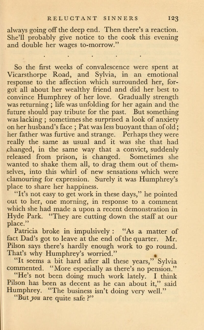 always going off the deep end. Then there’s a reaction. She’ll probably give notice to the cook this evening and double her wages to-morrow.” So the first weeks of convalescence were spent at Vicarsthorpe Road, and Sylvia, in an emotional response to the affection which surrounded her, for¬ got all about her wealthy friend and did her best to convince Humphrey of her love. Gradually strength was returning ; life was unfolding for her again and the future should pay tribute for the past. But something was lacking ; sometimes she surprised a look of anxiety on her husband’s face ; Pat was less buoyant than of old; her father was furtive and strange. Perhaps they were really the same as usual and it was she that had changed, in the same way that a convict, suddenly released from prison, is changed. Sometimes she wanted to shake them all, to drag them out of them¬ selves, into this whirl of new sensations which were clamouring for expression. Surely it was Humphrey’s place to share her happiness. “It’s not easy to get work in these days,” he pointed out to her, one morning, in response to a comment which she had made a upon a recent demonstration in Hyde Park. “They are cutting down the staff at our place.” Patricia broke in impulsively : “As a matter of fact Dad’s got to leave at the end of the quarter. Mr. Pilson says there’s hardly enough work to go round. That’s why Humphrey’s worried.” 9 “It seems a bit hard after all these years,” Sylvia commented. “More especially as there’s no pension.” “He’s not been doing much work lately. I think Pilson has been as decent as he can about it,” said Humphrey. “The business isn’t doing very well.” “But you are quite safe ?”