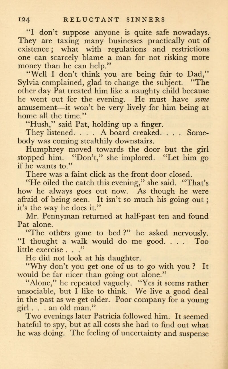 “I don’t suppose anyone is quite safe nowadays. They are taxing many businesses practically out of existence; what with regulations and restrictions one can scarcely blame a man for not risking more money than he can help.” “Well I don’t think you are being fair to Dad,” Sylvia complained, glad to change the subject. “The other day Pat treated him like a naughty child because he went out for the evening. He must have some amusement—it won’t be very lively for him being at home all the time.” “Hush,” said Pat, holding up a finger. They listened. ... A board creaked. . . . Some¬ body was coming stealthily downstairs. Humphrey moved towards the door but the girl stopped him. “Don’t,” she implored. “Let him go if he wants to.” There was a faint click as the front door closed. “He oiled the catch this evening,” she said. “That’s how he always goes out now. As though he were afraid of being seen. It isn’t so much his going out ; it’s the way he does it.” Mr. Pennyman returned at half-past ten and found Pat alone. “The others gone to bed ?” he asked nervously. “I thought a walk would do me good. . . . Too little exercise . . .” He did not look at his daughter. “Why don’t you get one of us to go with you ? It would be far nicer than going out alone.” “Alone,” he repeated vaguely. “Yes it seems rather unsociable, but I like to think. We live a good deal in the past as we get older. Poor company for a young girl ... an old man.” Two evenings later Patricia followed him. It seemed hateful to spy, but at all costs she had to find out what he was doing. The feeling of uncertainty and suspense