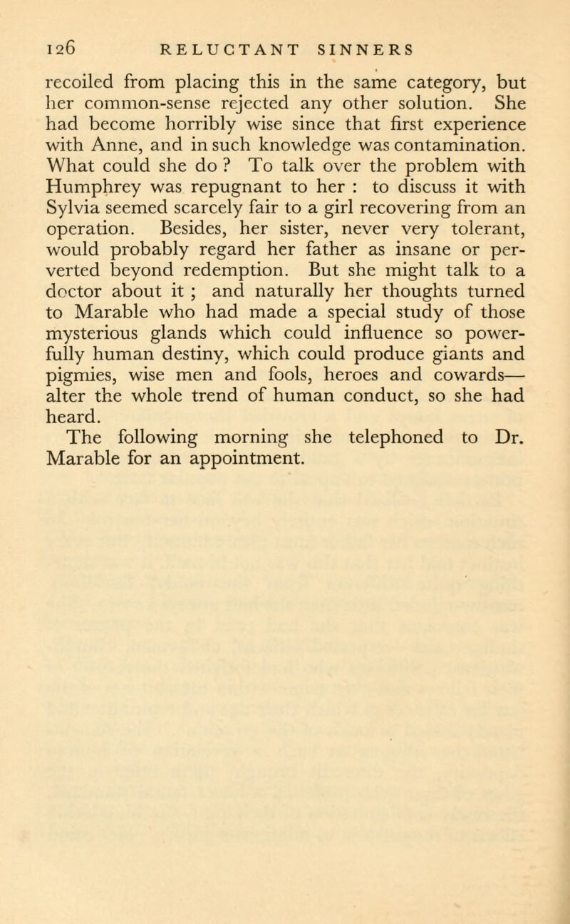 recoiled from placing this in the same category, but her common-sense rejected any other solution. She had become horribly wise since that first experience with Anne, and in such knowledge was contamination. What could she do ? To talk over the problem with Humphrey was repugnant to her : to discuss it with Sylvia seemed scarcely fair to a girl recovering from an operation. Besides, her sister, never very tolerant, would probably regard her father as insane or per¬ verted beyond redemption. But she might talk to a doctor about it ; and naturally her thoughts turned to Marable who had made a special study of those mysterious glands which could influence so power¬ fully human destiny, which could produce giants and pigmies, wise men and fools, heroes and cowards— alter the whole trend of human conduct, so she had heard. The following morning she telephoned to Dr. Marable for an appointment.