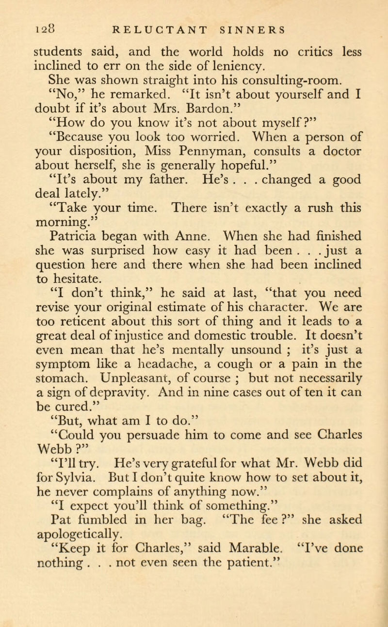 students said, and the world holds no critics less inclined to err on the side of leniency. She was shown straight into his consulting-room. “No,” he remarked. “It isn’t about yourself and I doubt if it’s about Mrs. Bardon.” “How do you know it’s not about myself?” “Because you look too worried. When a person of your disposition, Miss Pennyman, consults a doctor about herself, she is generally hopeful.” “It’s about my father. He’s . . . changed a good deal lately.” “Take your time. There isn’t exactly a rush this morning.” Patricia began with Anne. When she had finished she was surprised how easy it had been . . .just a question here and there when she had been inclined to hesitate. “I don’t think,” he said at last, “that you need revise your original estimate of his character. We are too reticent about this sort of thing and it leads to a great deal of injustice and domestic trouble. It doesn’t even mean that he’s mentally unsound ; it’s just a symptom like a headache, a cough or a pain in the stomach. Unpleasant, of course ; but not necessarily a sign of depravity. And in nine cases out of ten it can be cured.” “But, what am I to do.” “Could you persuade him to come and see Charles Webb ?” “I’ll try. He’s very grateful for what Mr. Webb did for Sylvia. But I don’t quite know how to set about it, he never complains of anything now.” “I expect you’ll think of something.” Pat fumbled in her bag. “The fee ?” she asked apologetically. “Keep it for Charles,” said Marable. “I’ve done nothing . . . not even seen the patient.”