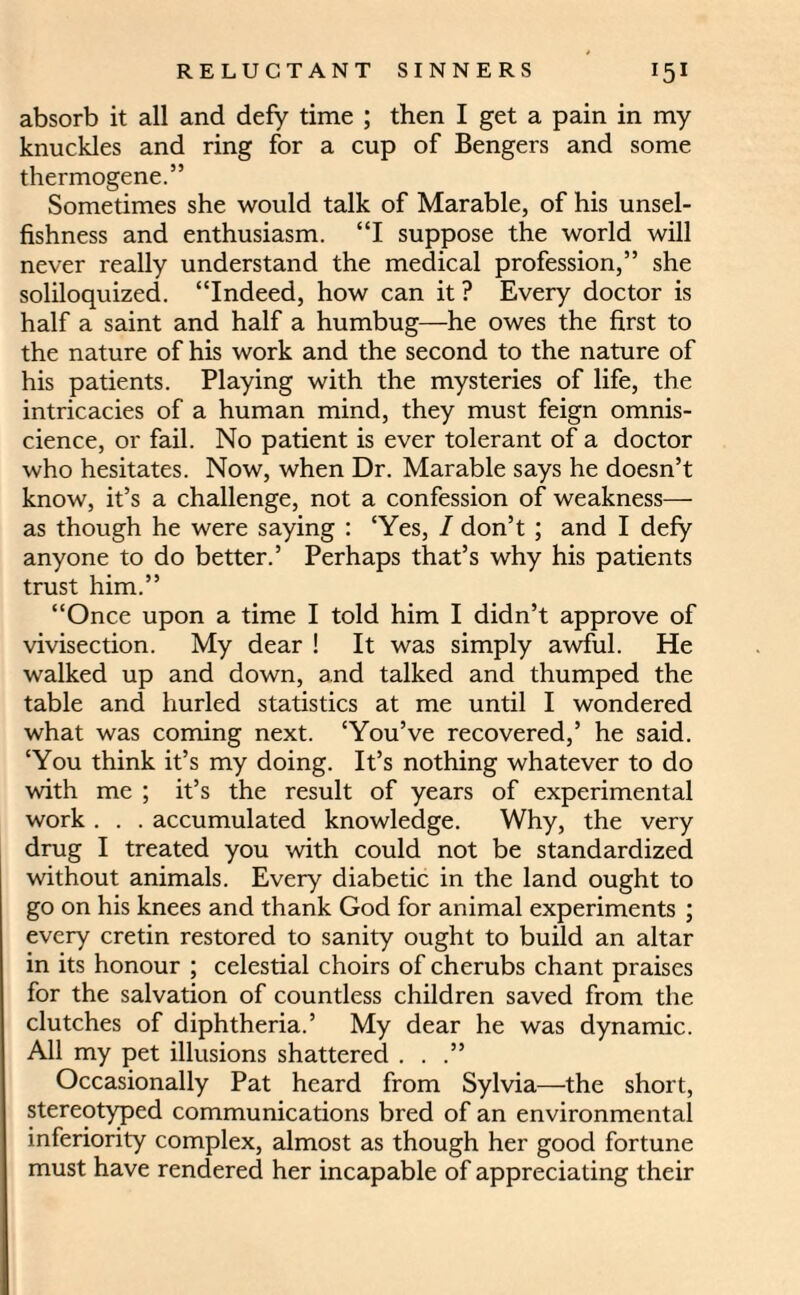 absorb it all and defy time ; then I get a pain in my knuckles and ring for a cup of Bengers and some thermogene.” Sometimes she would talk of Marable, of his unsel¬ fishness and enthusiasm. “I suppose the world will never really understand the medical profession,” she soliloquized. “Indeed, how can it ? Every doctor is half a saint and half a humbug—he owes the first to the nature of his work and the second to the nature of his patients. Playing with the mysteries of life, the intricacies of a human mind, they must feign omnis¬ cience, or fail. No patient is ever tolerant of a doctor who hesitates. Now, when Dr. Marable says he doesn’t know, it’s a challenge, not a confession of weakness— as though he were saying : ‘Yes, / don’t ; and I defy anyone to do better.’ Perhaps that’s why his patients trust him.” “Once upon a time I told him I didn’t approve of vivisection. My dear ! It was simply awful. He walked up and down, and talked and thumped the table and hurled statistics at me until I wondered what was coming next. ‘You’ve recovered,’ he said. ‘You think it’s my doing. It’s nothing whatever to do with me ; it’s the result of years of experimental work . . . accumulated knowledge. Why, the very drug I treated you with could not be standardized without animals. Every diabetic in the land ought to go on his knees and thank God for animal experiments ; every cretin restored to sanity ought to build an altar in its honour ; celestial choirs of cherubs chant praises for the salvation of countless children saved from the clutches of diphtheria.’ My dear he was dynamic. All my pet illusions shattered . . .” Occasionally Pat heard from Sylvia—-the short, stereotyped communications bred of an environmental inferiority complex, almost as though her good fortune must have rendered her incapable of appreciating their