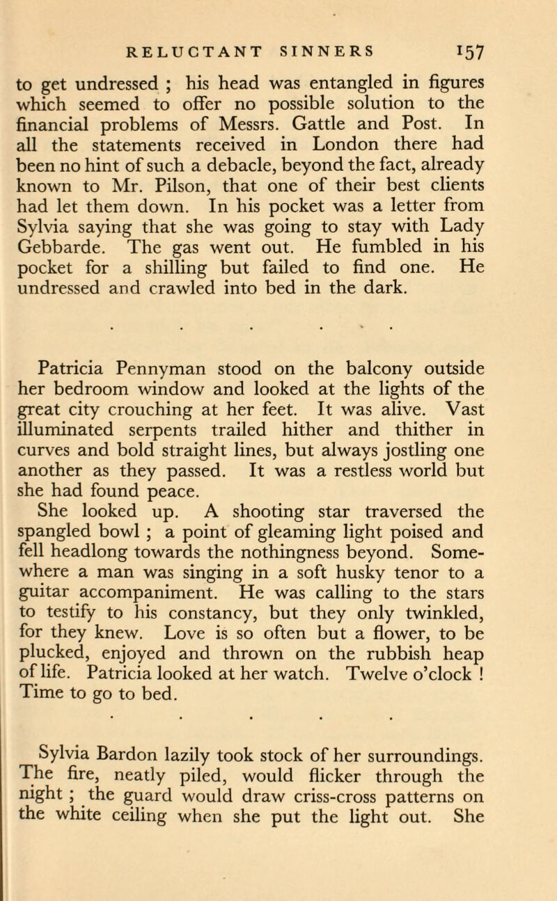 to get undressed ; his head was entangled in figures which seemed to offer no possible solution to the financial problems of Messrs. Gattle and Post. In all the statements received in London there had been no hint of such a debacle, beyond the fact, already known to Mr. Pilson, that one of their best clients had let them down. In his pocket was a letter from Sylvia saying that she was going to stay with Lady Gebbarde. The gas went out. He fumbled in his pocket for a shilling but failed to find one. He undressed and crawled into bed in the dark. Patricia Pennyman stood on the balcony outside her bedroom window and looked at the lights of the great city crouching at her feet. It was alive. Vast illuminated serpents trailed hither and thither in curves and bold straight lines, but always jostling one another as they passed. It was a restless world but she had found peace. She looked up. A shooting star traversed the spangled bowl ; a point of gleaming light poised and fell headlong towards the nothingness beyond. Some¬ where a man was singing in a soft husky tenor to a guitar accompaniment. He was calling to the stars to testify to his constancy, but they only twinkled, for they knew. Love is so often but a flower, to be plucked, enjoyed and thrown on the rubbish heap of life. Patricia looked at her watch. Twelve o’clock ! Time to go to bed. Sylvia Bardon lazily took stock of her surroundings. The fire, neatly piled, would flicker through the night; the guard would draw criss-cross patterns on the white ceiling when she put the light out. She