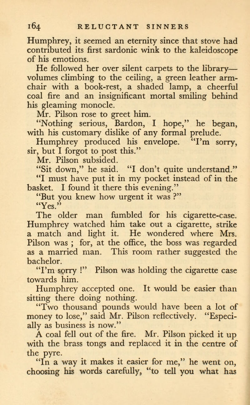 Humphrey, it seemed an eternity since that stove had contributed its first sardonic wink to the kaleidoscope of his emotions. He followed her over silent carpets to the library— volumes climbing to the ceiling, a green leather arm¬ chair with a book-rest, a shaded lamp, a cheerful coal fire and an insignificant mortal smiling behind his gleaming monocle. Mr. Pilson rose to greet him. “Nothing serious, Bardon, I hope,” he began, with his customary dislike of any formal prelude. Humphrey produced his envelope. “I’m sorry, sir, but I forgot to post this.” Mr. Pilson subsided. “Sit down,” he said. “I don’t quite understand.” “I must have put it in my pocket instead of in the basket. I found it there this evening.” “But you knew how urgent it was ?” “Yes.” The older man fumbled for his cigarette-case. Humphrey watched him take out a cigarette, strike a match and light it. He wondered where Mrs. Pilson was ; for, at the office, the boss was regarded as a married man. This room rather suggested the bachelor. “I’m sorry !” Pilson was holding the cigarette case towards him. Humphrey accepted one. It would be easier than sitting there doing nothing. “Two thousand pounds would have been a lot of money to lose,” said Mr. Pilson reflectively. “Especi¬ ally as business is now.” A coal fell out of the fire. Mr. Pilson picked it up with the brass tongs and replaced it in the centre of the pyre. “In a way it makes it easier for me,” he went on, choosing his words carefully, “to tell you what has