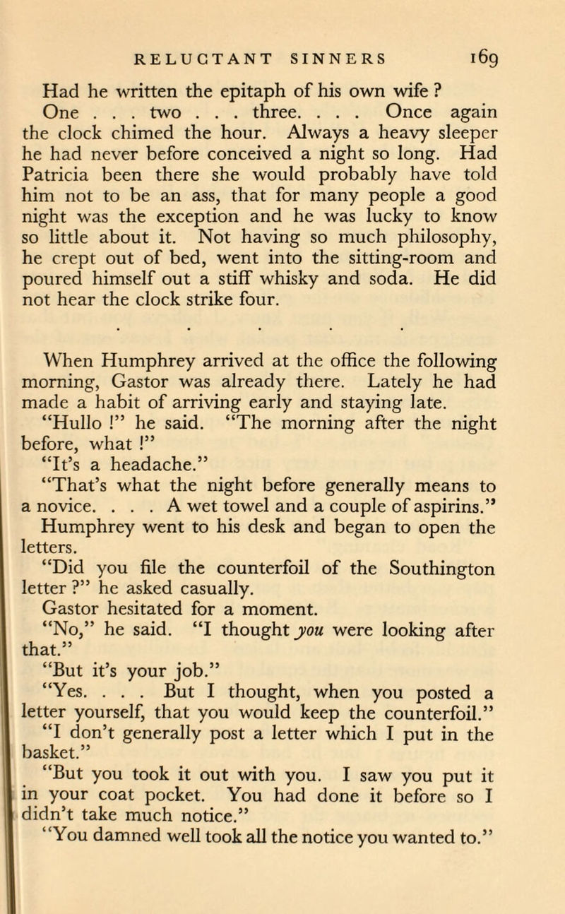 Had he written the epitaph of his own wife ? One . . . two . . . three. . . . Once again the clock chimed the hour. Always a heavy sleeper he had never before conceived a night so long. Had Patricia been there she would probably have told him not to be an ass, that for many people a good night was the exception and he was lucky to know so little about it. Not having so much philosophy, he crept out of bed, went into the sitting-room and poured himself out a stiff whisky and soda. He did not hear the clock strike four. When Humphrey arrived at the office the following morning, Gastor was already there. Lately he had made a habit of arriving early and staying late. “Hullo !” he said. “The morning after the night before, what !” “It’s a headache.” “That’s what the night before generally means to a novice. ... A wet towel and a couple of aspirins.” Humphrey went to his desk and began to open the letters. “Did you file the counterfoil of the Southington letter ?” he asked casually. Gastor hesitated for a moment. “No,” he said. “I thought you were looking after that.” “But it’s your job.” “Yes. . . . But I thought, when you posted a letter yourself, that you would keep the counterfoil.” “I don’t generally post a letter which I put in the basket.” “But you took it out with you. I saw you put it in your coat pocket. You had done it before so I didn’t take much notice.” “You damned well took all the notice you wanted to.”